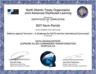 North Atlantic Treaty Organization
Joint Advanced Distributed Learning
Presents this
CERTIFICATE OF COMPLETION
to
SGT Kevin Parrish
for the completion of the online course
Defence against Terrorism - A Challenge for NATO and the International Community!
11. Oct 2015
NATO HEADQUARTERS
SUPREME ALLIED COMMANDER TRANSFORMATION
NORFOLK,VA
Dzintars Roga, Jean-Paul Paloméros,
Brig General, Latvian Army General, French Air Force
ACOS Joint Education and Training Supreme Allied Commander Transformation
 