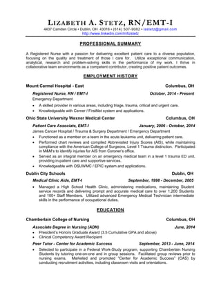 LIZABETH A. STETZ, RN/EMT-I 4437 Camden Circle • Dublin, OH 43016 • (614) 507-9082 • lastetz@gmail.com 
http://www.linkedin.com/in/lizstetz 
PROFESSIONAL SUMMARY 
A Registered Nurse with a passion for delivering excellent patient care to a diverse population, focusing on the quality and treatment of those I care for. Utilize exceptional communication, analytical, research and problem-solving skills in the performance of my work. I thrive in collaborative team environments as a competent contributor, creating positive patient outcomes. 
EMPLOYMENT HISTORY 
Mount Carmel Hospital - East Columbus, OH 
Registered Nurse, RN / EMT-I October, 2014 - Present 
Emergency Department 
 A skilled provider in various areas, including triage, trauma, critical and urgent care. 
 Knowledgeable with Cerner / FirstNet system and applications. 
Ohio State University Wexner Medical Center Columbus, OH 
Patient Care Associate, EMT-I January, 2006 - October, 2014 
James Cancer Hospital / Trauma & Surgery Department / Emergency Department 
 Functioned as a member on a team in the acute leukemia unit, delivering patient care. 
 Performed chart reviews and compiled Abbreviated Injury Scores (AIS), while maintaining compliance with the American College of Surgeons, Level 1 Trauma distinction. Participated in M&M’s to identify injuries for AIS from Coroner’s office. 
 Served as an integral member on an emergency medical team in a level 1 trauma ED unit, providing in-patient care and supportive services. 
 Knowledgeable with OSUWMC / EPIC system and applications. 
Dublin City Schools Dublin, OH 
Medical Clinic Aide, EMT-I September, 1998 - December, 2005 
 Managed a High School Health Clinic, administering medications, maintaining Student service records and delivering prompt and accurate medical care to over 1,200 Students and 100+ Staff Members. Utilized advanced Emergency Medical Technician intermediate skills in the performance of occupational duties. 
EDUCATION 
Chamberlain College of Nursing Columbus, OH 
Associate Degree in Nursing (ADN) June, 2014 
 President’s Honors Graduate Award (3.5 Cumulative GPA and above) 
 Clinical Competency Award Recipient 
Peer Tutor - Center for Academic Success September, 2013 - June, 2014 
 Selected to participate in a Federal Work-Study program, supporting Chamberlain Nursing Students by tutoring one-on-one and in group sessions. Facilitated group reviews prior to nursing exams. Marketed and promoted “Center for Academic Success” (CAS) by conducting recruitment activities, including classroom visits and orientations.  