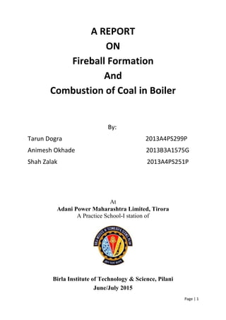 Page | 1
A REPORT
ON
Fireball Formation
And
Combustion of Coal in Boiler
By:
Tarun Dogra 2013A4PS299P
Animesh Okhade 2013B3A1575G
Shah Zalak 2013A4PS251P
At
Adani Power Maharashtra Limited, Tirora
A Practice School-I station of
Birla Institute of Technology & Science, Pilani
June/July 2015
 