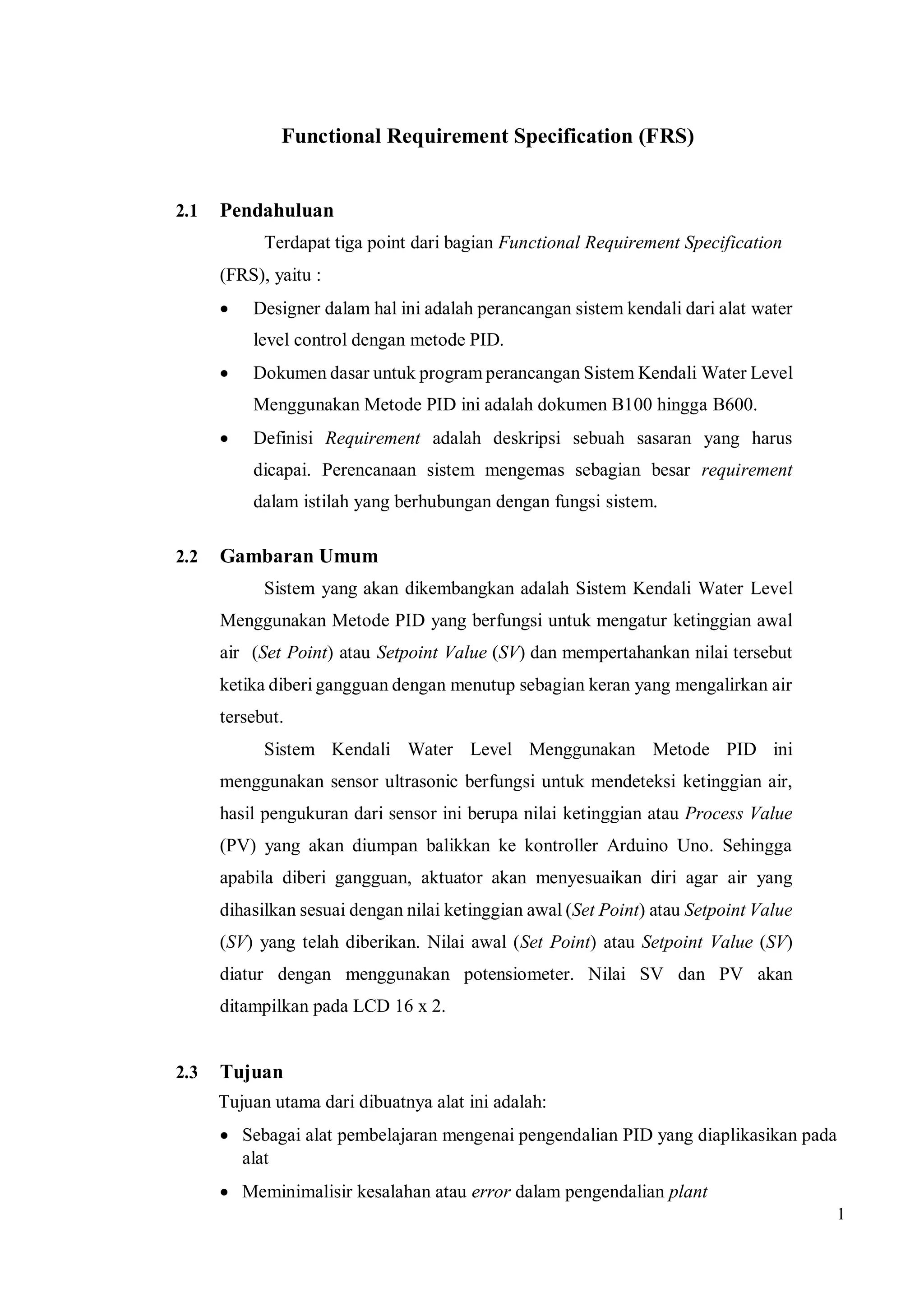1
Functional Requirement Specification (FRS)
2.1 Pendahuluan
Terdapat tiga point dari bagian Functional Requirement Specification
(FRS), yaitu :
 Designer dalam hal ini adalah perancangan sistem kendali dari alat water
level control dengan metode PID.
 Dokumen dasar untuk program perancangan Sistem Kendali Water Level
Menggunakan Metode PID ini adalah dokumen B100 hingga B600.
 Definisi Requirement adalah deskripsi sebuah sasaran yang harus
dicapai. Perencanaan sistem mengemas sebagian besar requirement
dalam istilah yang berhubungan dengan fungsi sistem.
2.2 Gambaran Umum
Sistem yang akan dikembangkan adalah Sistem Kendali Water Level
Menggunakan Metode PID yang berfungsi untuk mengatur ketinggian awal
air (Set Point) atau Setpoint Value (SV) dan mempertahankan nilai tersebut
ketika diberi gangguan dengan menutup sebagian keran yang mengalirkan air
tersebut.
Sistem Kendali Water Level Menggunakan Metode PID ini
menggunakan sensor ultrasonic berfungsi untuk mendeteksi ketinggian air,
hasil pengukuran dari sensor ini berupa nilai ketinggian atau Process Value
(PV) yang akan diumpan balikkan ke kontroller Arduino Uno. Sehingga
apabila diberi gangguan, aktuator akan menyesuaikan diri agar air yang
dihasilkan sesuai dengan nilai ketinggian awal (Set Point) atau Setpoint Value
(SV) yang telah diberikan. Nilai awal (Set Point) atau Setpoint Value (SV)
diatur dengan menggunakan potensiometer. Nilai SV dan PV akan
ditampilkan pada LCD 16 x 2.
2.3 Tujuan
Tujuan utama dari dibuatnya alat ini adalah:
 Sebagai alat pembelajaran mengenai pengendalian PID yang diaplikasikan pada
alat
 Meminimalisir kesalahan atau error dalam pengendalian plant
 