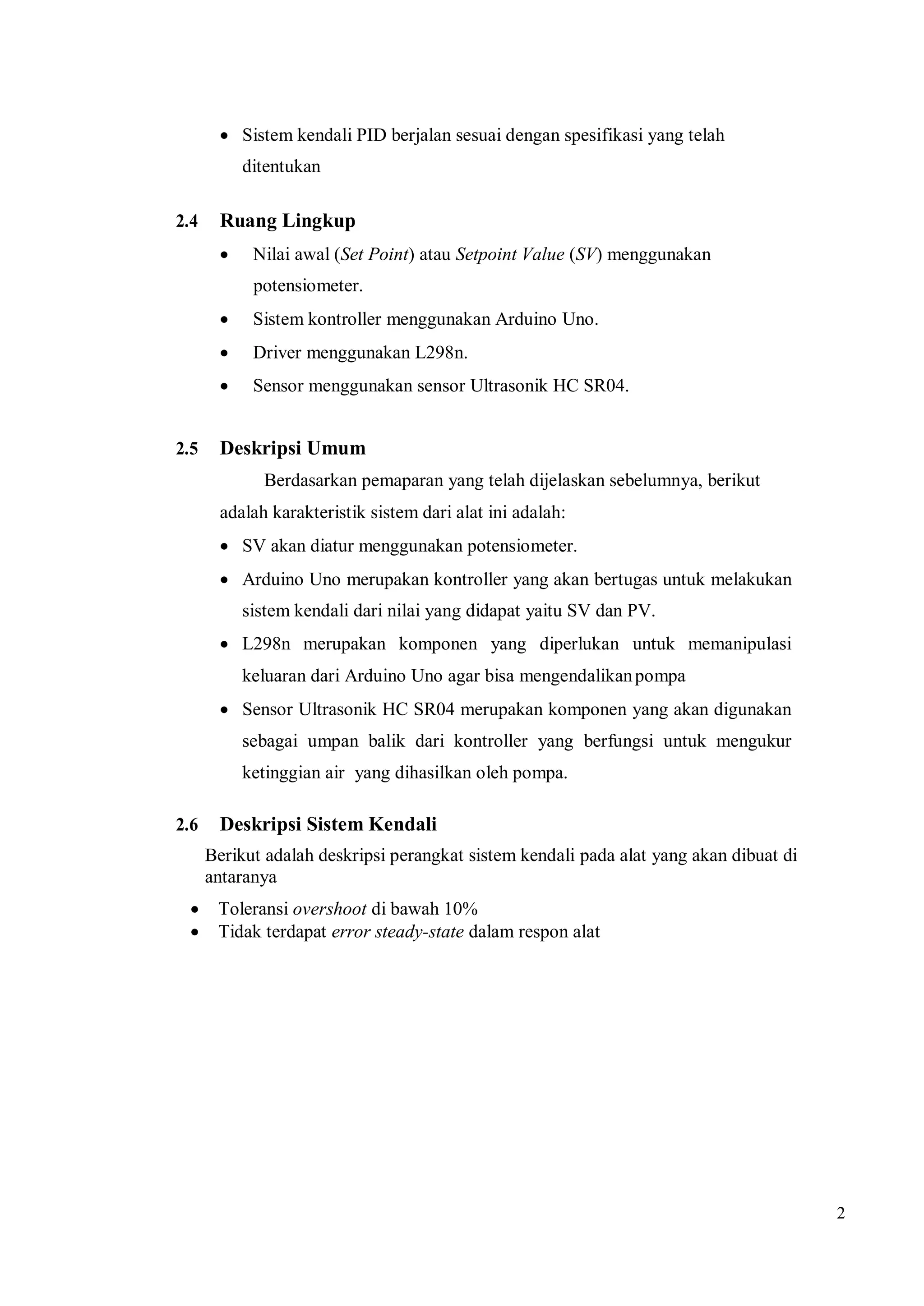 2
 Sistem kendali PID berjalan sesuai dengan spesifikasi yang telah
ditentukan
2.4 Ruang Lingkup
 Nilai awal (Set Point) atau Setpoint Value (SV) menggunakan
potensiometer.
 Sistem kontroller menggunakan Arduino Uno.
 Driver menggunakan L298n.
 Sensor menggunakan sensor Ultrasonik HC SR04.
2.5 Deskripsi Umum
Berdasarkan pemaparan yang telah dijelaskan sebelumnya, berikut
adalah karakteristik sistem dari alat ini adalah:
 SV akan diatur menggunakan potensiometer.
 Arduino Uno merupakan kontroller yang akan bertugas untuk melakukan
sistem kendali dari nilai yang didapat yaitu SV dan PV.
 L298n merupakan komponen yang diperlukan untuk memanipulasi
keluaran dari Arduino Uno agar bisa mengendalikanpompa
 Sensor Ultrasonik HC SR04 merupakan komponen yang akan digunakan
sebagai umpan balik dari kontroller yang berfungsi untuk mengukur
ketinggian air yang dihasilkan oleh pompa.
2.6 Deskripsi Sistem Kendali
Berikut adalah deskripsi perangkat sistem kendali pada alat yang akan dibuat di
antaranya
 Toleransi overshoot di bawah 10%
 Tidak terdapat error steady-state dalam respon alat
 