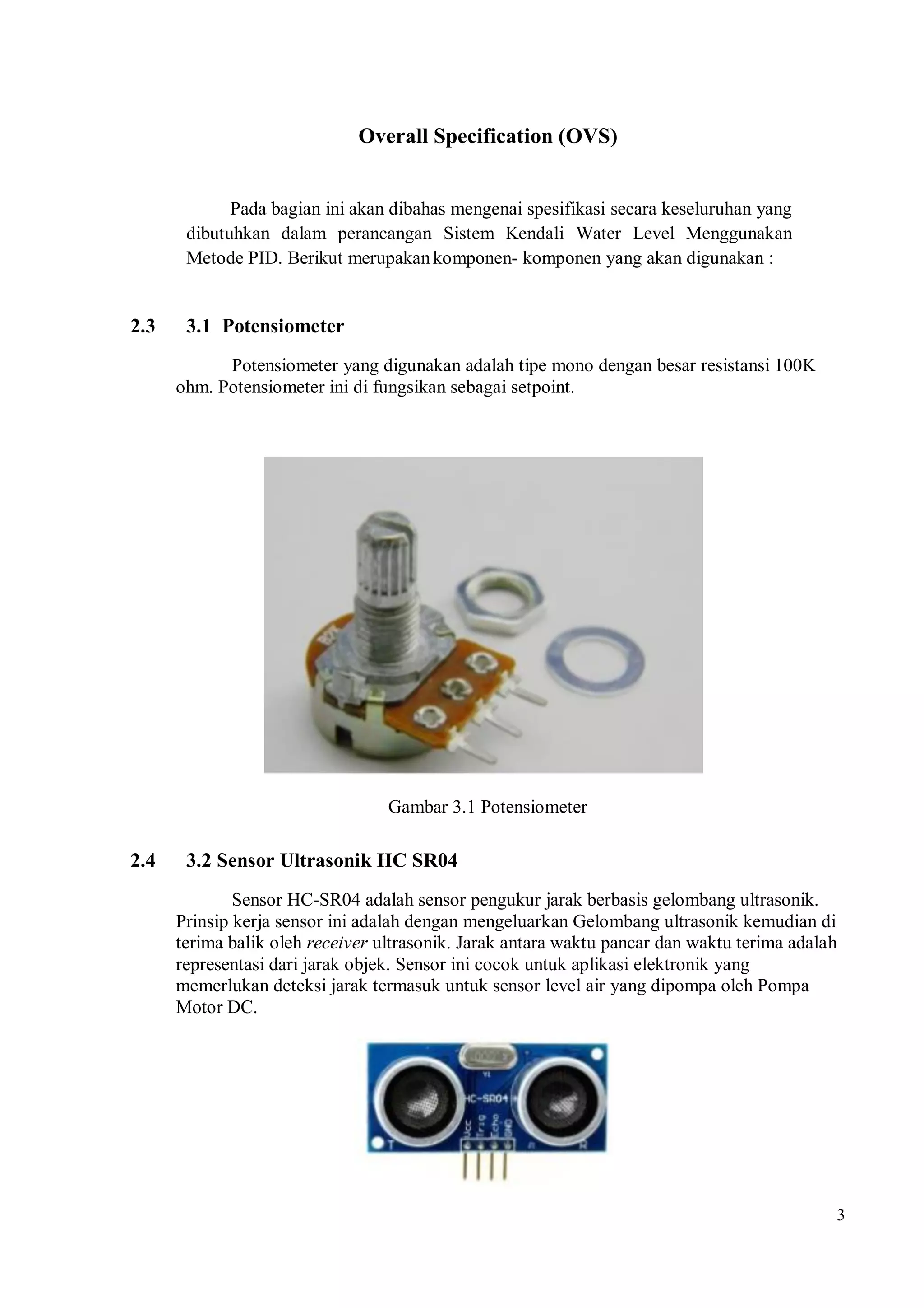 3
Overall Specification (OVS)
Pada bagian ini akan dibahas mengenai spesifikasi secara keseluruhan yang
dibutuhkan dalam perancangan Sistem Kendali Water Level Menggunakan
Metode PID. Berikut merupakankomponen- komponen yang akan digunakan :
2.3 3.1 Potensiometer
Potensiometer yang digunakan adalah tipe mono dengan besar resistansi 100K
ohm. Potensiometer ini di fungsikan sebagai setpoint.
Gambar 3.1 Potensiometer
2.4 3.2 Sensor Ultrasonik HC SR04
Sensor HC-SR04 adalah sensor pengukur jarak berbasis gelombang ultrasonik.
Prinsip kerja sensor ini adalah dengan mengeluarkan Gelombang ultrasonik kemudian di
terima balik oleh receiver ultrasonik. Jarak antara waktu pancar dan waktu terima adalah
representasi dari jarak objek. Sensor ini cocok untuk aplikasi elektronik yang
memerlukan deteksi jarak termasuk untuk sensor level air yang dipompa oleh Pompa
Motor DC.
 