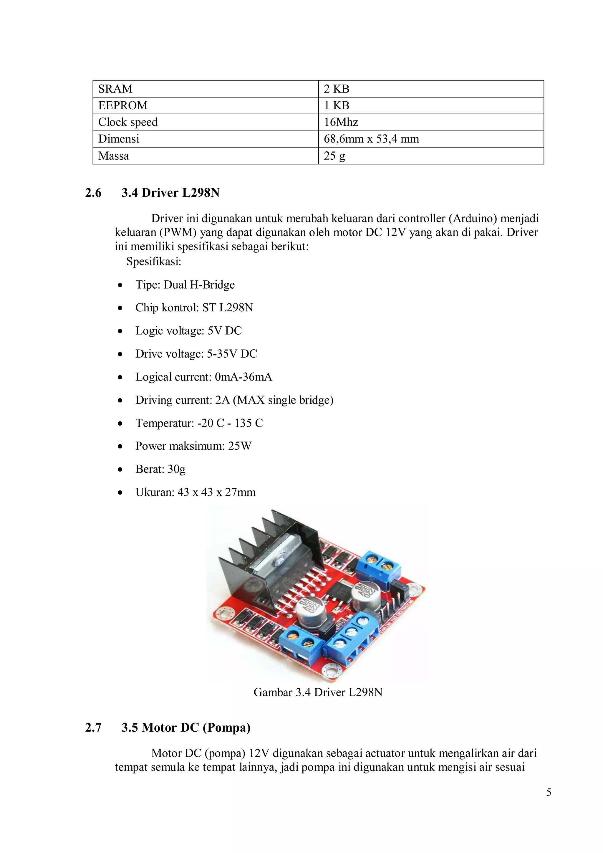 5
SRAM 2 KB
EEPROM 1 KB
Clock speed 16Mhz
Dimensi 68,6mm x 53,4 mm
Massa 25 g
2.6 3.4 Driver L298N
Driver ini digunakan untuk merubah keluaran dari controller (Arduino) menjadi
keluaran (PWM) yang dapat digunakan oleh motor DC 12V yang akan di pakai. Driver
ini memiliki spesifikasi sebagai berikut:
Spesifikasi:
 Tipe: Dual H-Bridge
 Chip kontrol: ST L298N
 Logic voltage: 5V DC
 Drive voltage: 5-35V DC
 Logical current: 0mA-36mA
 Driving current: 2A (MAX single bridge)
 Temperatur: -20 C - 135 C
 Power maksimum: 25W
 Berat: 30g
 Ukuran: 43 x 43 x 27mm
Gambar 3.4 Driver L298N
2.7 3.5 Motor DC (Pompa)
Motor DC (pompa) 12V digunakan sebagai actuator untuk mengalirkan air dari
tempat semula ke tempat lainnya, jadi pompa ini digunakan untuk mengisi air sesuai
 