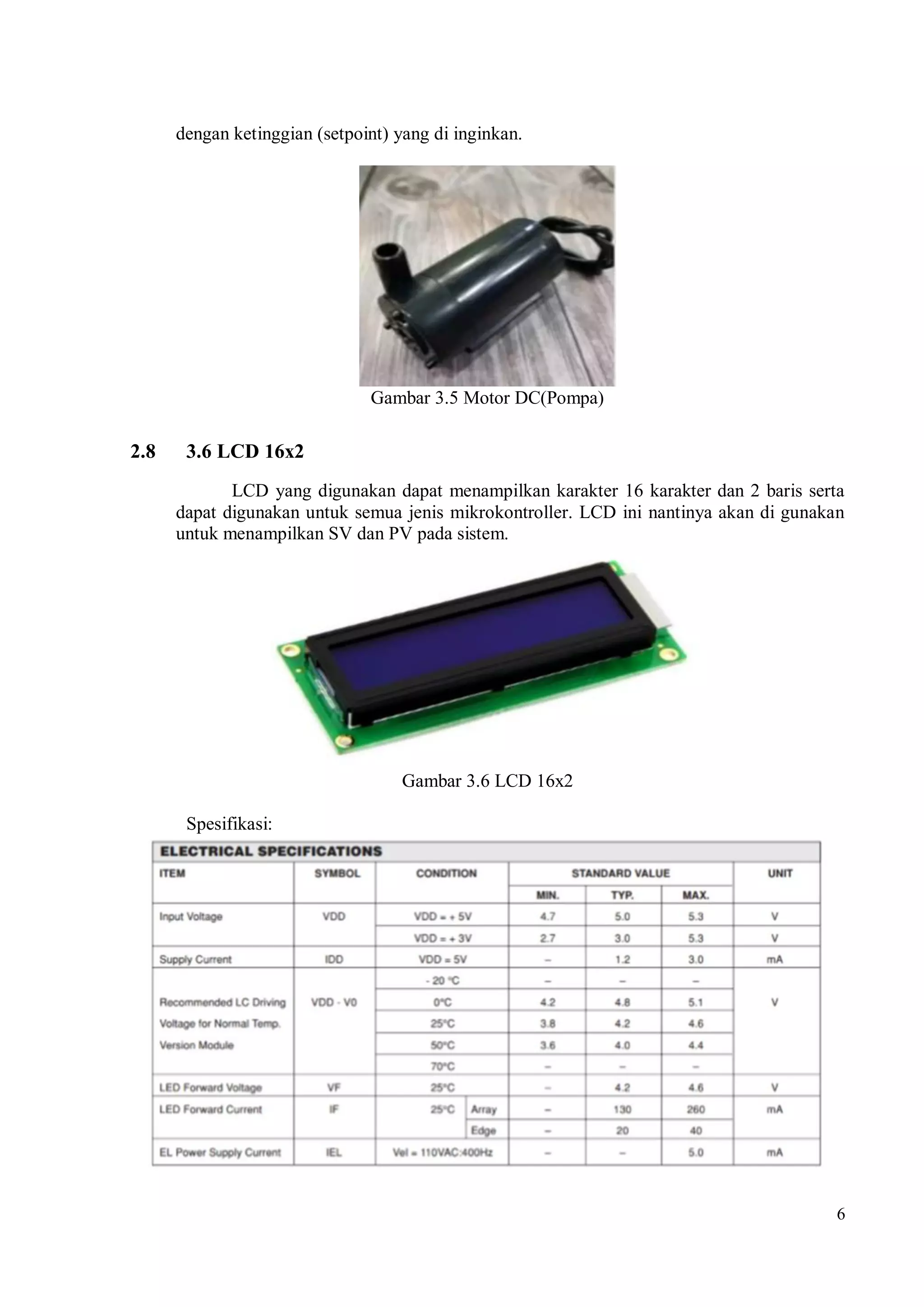 6
dengan ketinggian (setpoint) yang di inginkan.
Gambar 3.5 Motor DC(Pompa)
2.8 3.6 LCD 16x2
LCD yang digunakan dapat menampilkan karakter 16 karakter dan 2 baris serta
dapat digunakan untuk semua jenis mikrokontroller. LCD ini nantinya akan di gunakan
untuk menampilkan SV dan PV pada sistem.
Gambar 3.6 LCD 16x2
Spesifikasi:
 