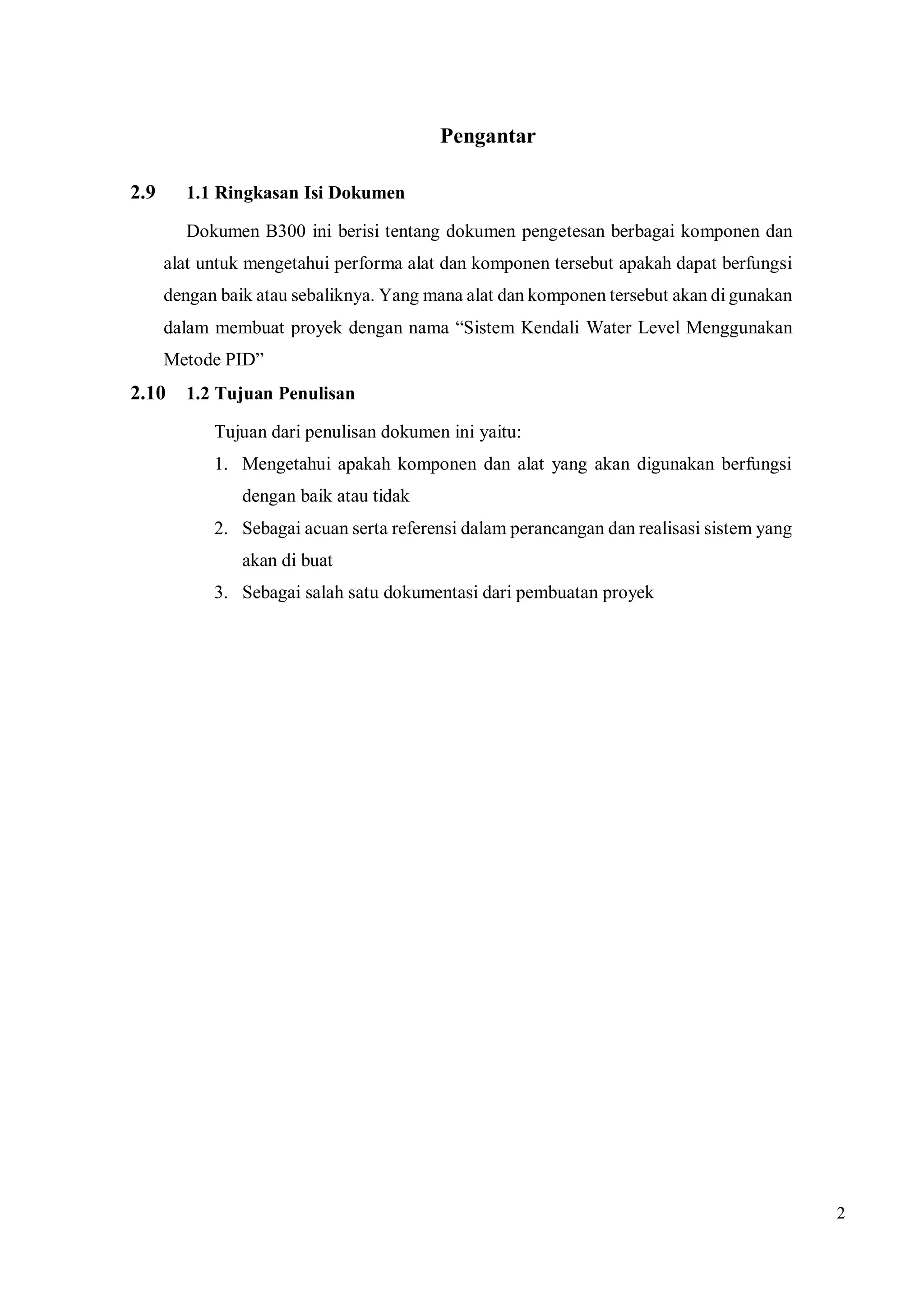 2
Pengantar
2.9 1.1 Ringkasan Isi Dokumen
Dokumen B300 ini berisi tentang dokumen pengetesan berbagai komponen dan
alat untuk mengetahui performa alat dan komponen tersebut apakah dapat berfungsi
dengan baik atau sebaliknya. Yang mana alat dan komponen tersebut akan di gunakan
dalam membuat proyek dengan nama “Sistem Kendali Water Level Menggunakan
Metode PID”
2.10 1.2 Tujuan Penulisan
Tujuan dari penulisan dokumen ini yaitu:
1. Mengetahui apakah komponen dan alat yang akan digunakan berfungsi
dengan baik atau tidak
2. Sebagai acuan serta referensi dalam perancangan dan realisasi sistem yang
akan di buat
3. Sebagai salah satu dokumentasi dari pembuatan proyek
 
