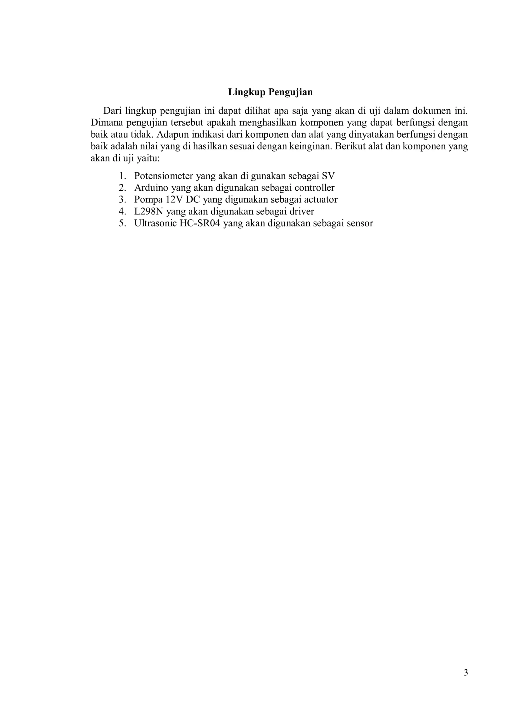 3
Lingkup Pengujian
Dari lingkup pengujian ini dapat dilihat apa saja yang akan di uji dalam dokumen ini.
Dimana pengujian tersebut apakah menghasilkan komponen yang dapat berfungsi dengan
baik atau tidak. Adapun indikasi dari komponen dan alat yang dinyatakan berfungsi dengan
baik adalah nilai yang di hasilkan sesuai dengan keinginan. Berikut alat dan komponen yang
akan di uji yaitu:
1. Potensiometer yang akan di gunakan sebagai SV
2. Arduino yang akan digunakan sebagai controller
3. Pompa 12V DC yang digunakan sebagai actuator
4. L298N yang akan digunakan sebagai driver
5. Ultrasonic HC-SR04 yang akan digunakan sebagai sensor
 