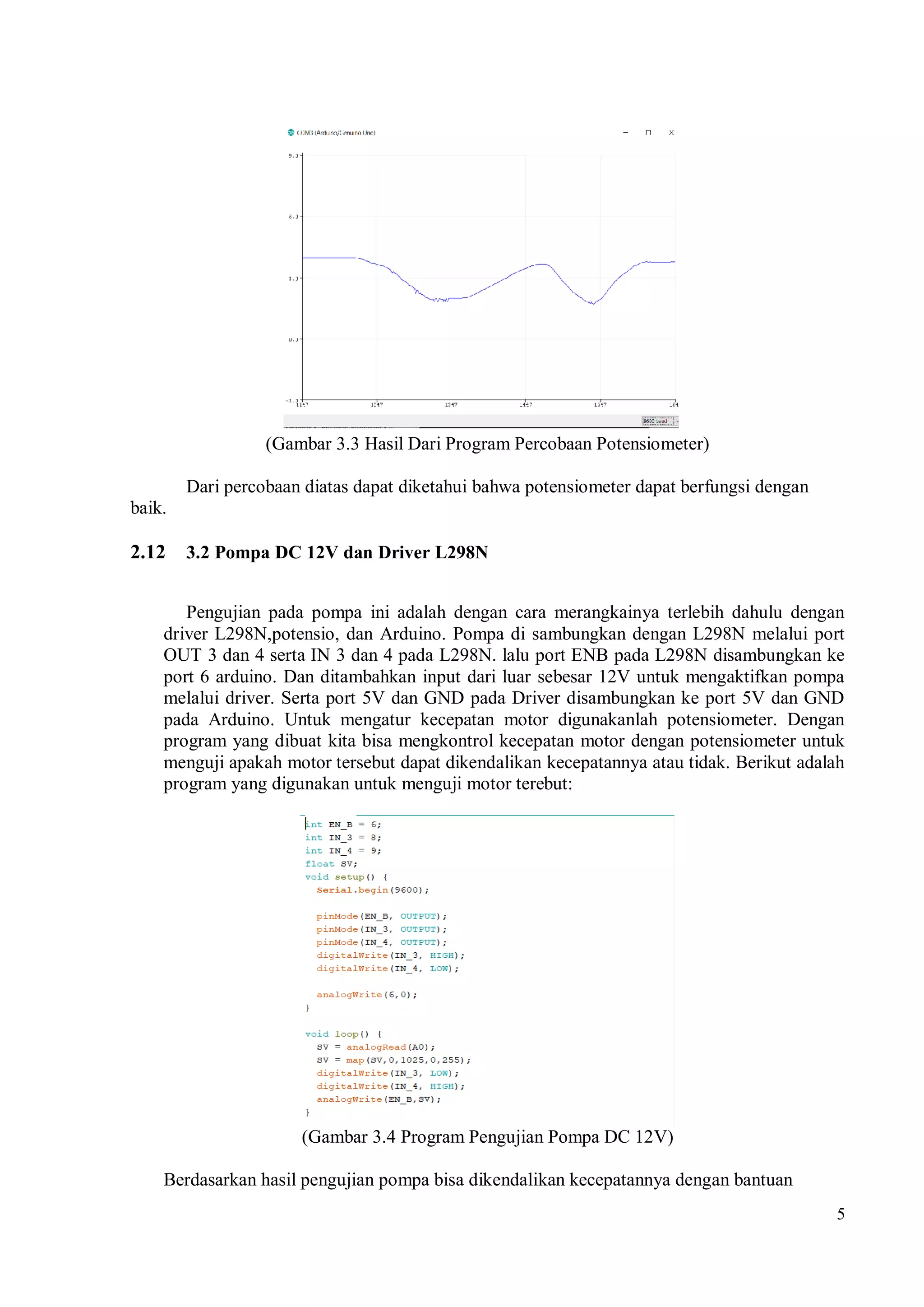 5
(Gambar 3.3 Hasil Dari Program Percobaan Potensiometer)
Dari percobaan diatas dapat diketahui bahwa potensiometer dapat berfungsi dengan
baik.
2.12 3.2 Pompa DC 12V dan Driver L298N
Pengujian pada pompa ini adalah dengan cara merangkainya terlebih dahulu dengan
driver L298N,potensio, dan Arduino. Pompa di sambungkan dengan L298N melalui port
OUT 3 dan 4 serta IN 3 dan 4 pada L298N. lalu port ENB pada L298N disambungkan ke
port 6 arduino. Dan ditambahkan input dari luar sebesar 12V untuk mengaktifkan pompa
melalui driver. Serta port 5V dan GND pada Driver disambungkan ke port 5V dan GND
pada Arduino. Untuk mengatur kecepatan motor digunakanlah potensiometer. Dengan
program yang dibuat kita bisa mengkontrol kecepatan motor dengan potensiometer untuk
menguji apakah motor tersebut dapat dikendalikan kecepatannya atau tidak. Berikut adalah
program yang digunakan untuk menguji motor terebut:
(Gambar 3.4 Program Pengujian Pompa DC 12V)
Berdasarkan hasil pengujian pompa bisa dikendalikan kecepatannya dengan bantuan
 
