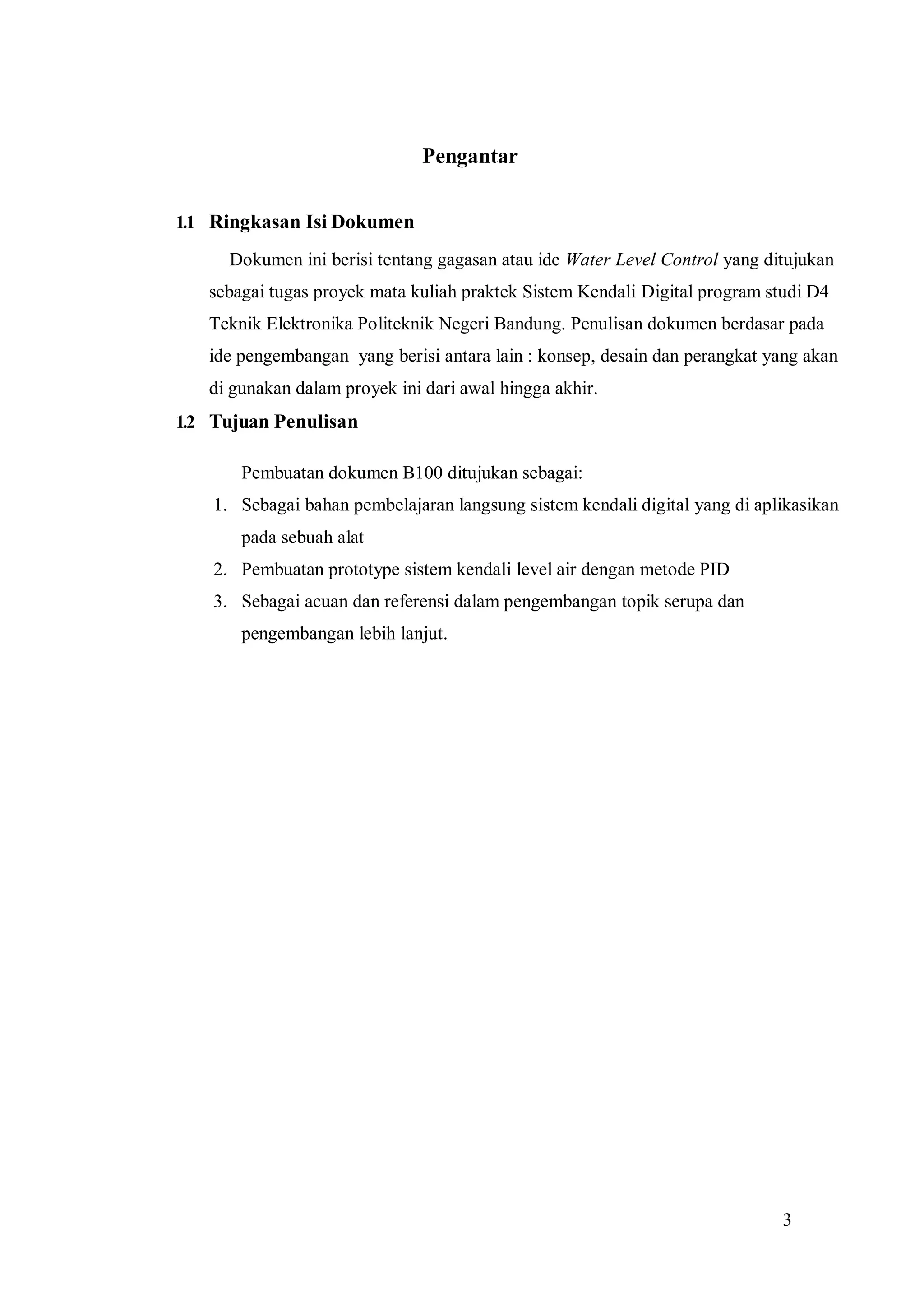 3
Pengantar
1.1 Ringkasan Isi Dokumen
Dokumen ini berisi tentang gagasan atau ide Water Level Control yang ditujukan
sebagai tugas proyek mata kuliah praktek Sistem Kendali Digital program studi D4
Teknik Elektronika Politeknik Negeri Bandung. Penulisan dokumen berdasar pada
ide pengembangan yang berisi antara lain : konsep, desain dan perangkat yang akan
di gunakan dalam proyek ini dari awal hingga akhir.
1.2 Tujuan Penulisan
Pembuatan dokumen B100 ditujukan sebagai:
1. Sebagai bahan pembelajaran langsung sistem kendali digital yang di aplikasikan
pada sebuah alat
2. Pembuatan prototype sistem kendali level air dengan metode PID
3. Sebagai acuan dan referensi dalam pengembangan topik serupa dan
pengembangan lebih lanjut.
 