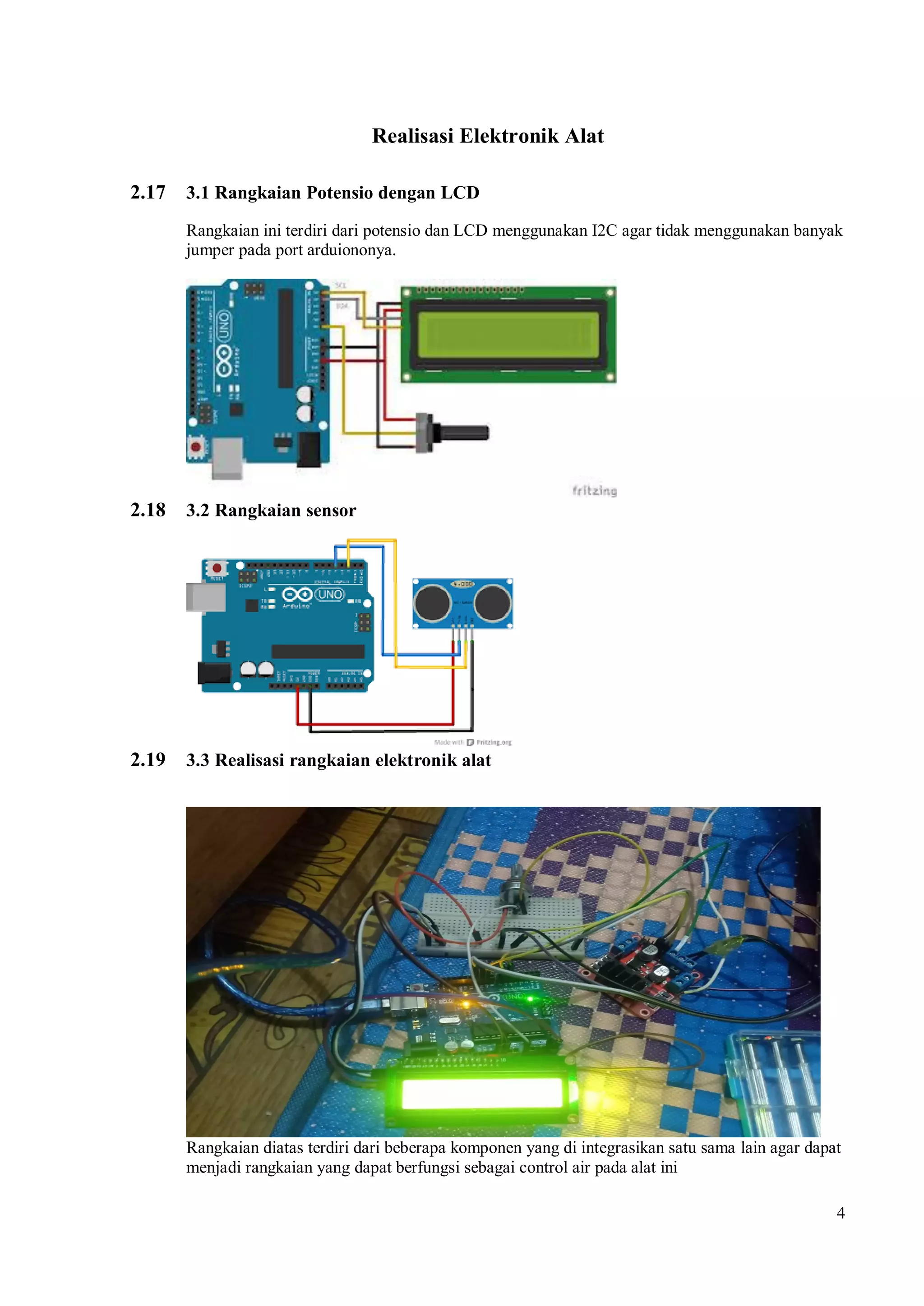 4
Realisasi Elektronik Alat
2.17 3.1 Rangkaian Potensio dengan LCD
Rangkaian ini terdiri dari potensio dan LCD menggunakan I2C agar tidak menggunakan banyak
jumper pada port arduiononya.
2.18 3.2 Rangkaian sensor
2.19 3.3 Realisasi rangkaian elektronik alat
Rangkaian diatas terdiri dari beberapa komponen yang di integrasikan satu sama lain agar dapat
menjadi rangkaian yang dapat berfungsi sebagai control air pada alat ini
 