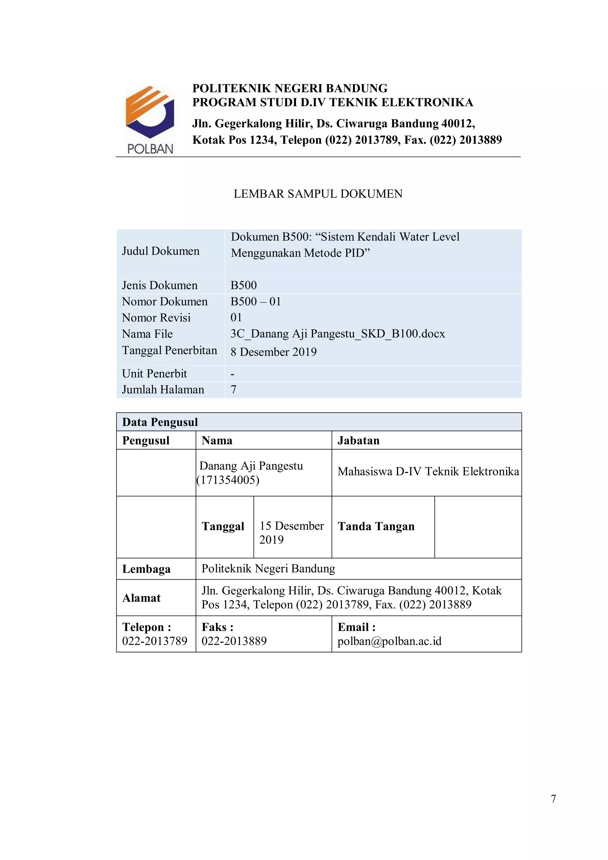 7
POLITEKNIK NEGERI BANDUNG
PROGRAM STUDI D.IV TEKNIK ELEKTRONIKA
Jln. Gegerkalong Hilir, Ds. Ciwaruga Bandung 40012,
Kotak Pos 1234, Telepon (022) 2013789, Fax. (022) 2013889
LEMBAR SAMPUL DOKUMEN
Judul Dokumen
Dokumen B500: “Sistem Kendali Water Level
Menggunakan Metode PID”
Jenis Dokumen B500
Nomor Dokumen
Nomor Revisi
Nama File
Tanggal Penerbitan
B500 – 01
01
3C_Danang Aji Pangestu_SKD_B100.docx
8 Desember 2019
Unit Penerbit -
Jumlah Halaman 7
Data Pengusul
Pengusul Nama Jabatan
Danang Aji Pangestu
(171354005)
Mahasiswa D-IV Teknik Elektronika
Tanggal 15 Desember
2019
Tanda Tangan
Lembaga Politeknik Negeri Bandung
Alamat
Jln. Gegerkalong Hilir, Ds. Ciwaruga Bandung 40012, Kotak
Pos 1234, Telepon (022) 2013789, Fax. (022) 2013889
Telepon :
022-2013789
Faks :
022-2013889
Email :
polban@polban.ac.id
 