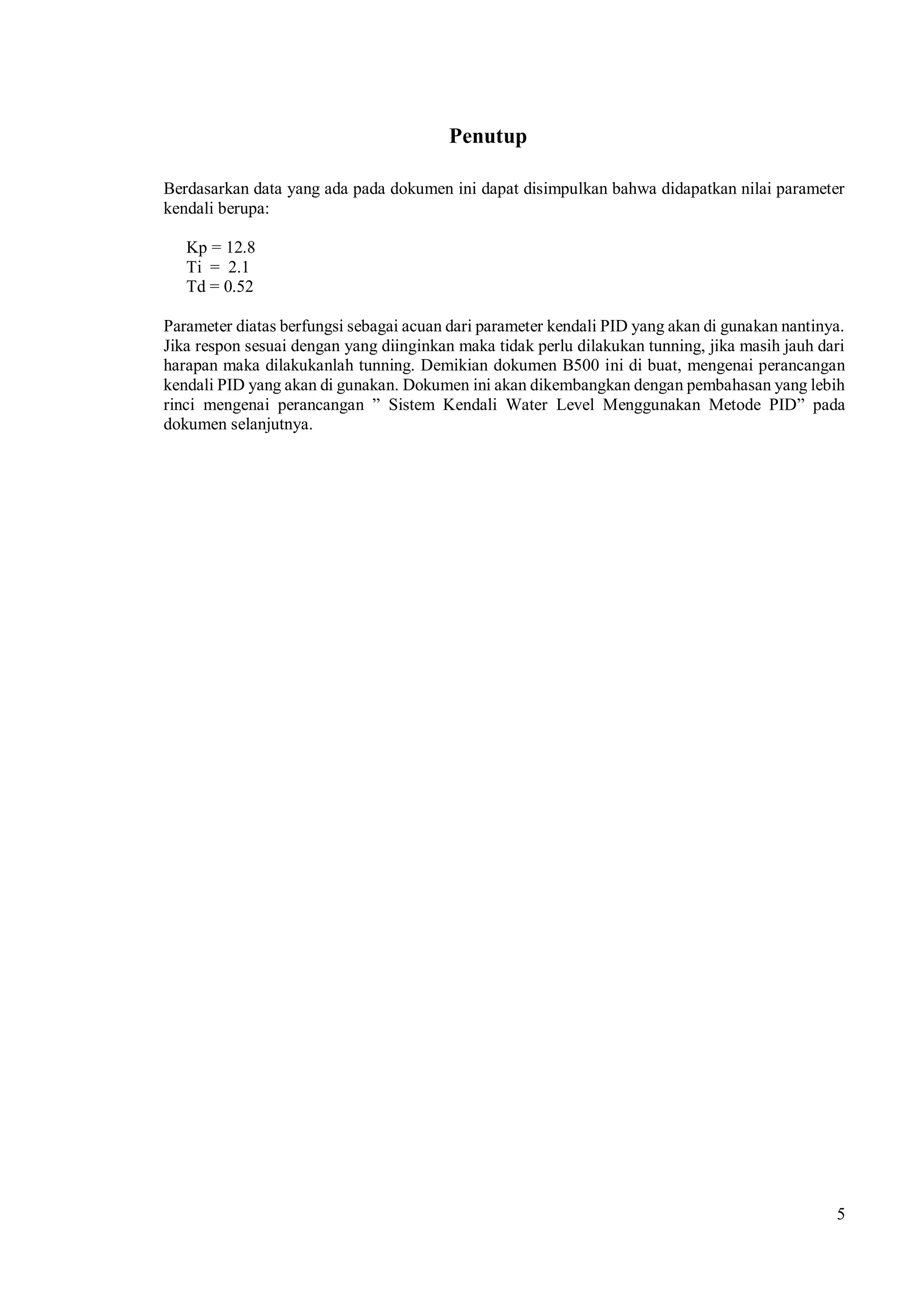 5
Penutup
Berdasarkan data yang ada pada dokumen ini dapat disimpulkan bahwa didapatkan nilai parameter
kendali berupa:
Kp = 12.8
Ti = 2.1
Td = 0.52
Parameter diatas berfungsi sebagai acuan dari parameter kendali PID yang akan di gunakan nantinya.
Jika respon sesuai dengan yang diinginkan maka tidak perlu dilakukan tunning, jika masih jauh dari
harapan maka dilakukanlah tunning. Demikian dokumen B500 ini di buat, mengenai perancangan
kendali PID yang akan di gunakan. Dokumen ini akan dikembangkan dengan pembahasan yang lebih
rinci mengenai perancangan ” Sistem Kendali Water Level Menggunakan Metode PID” pada
dokumen selanjutnya.
 
