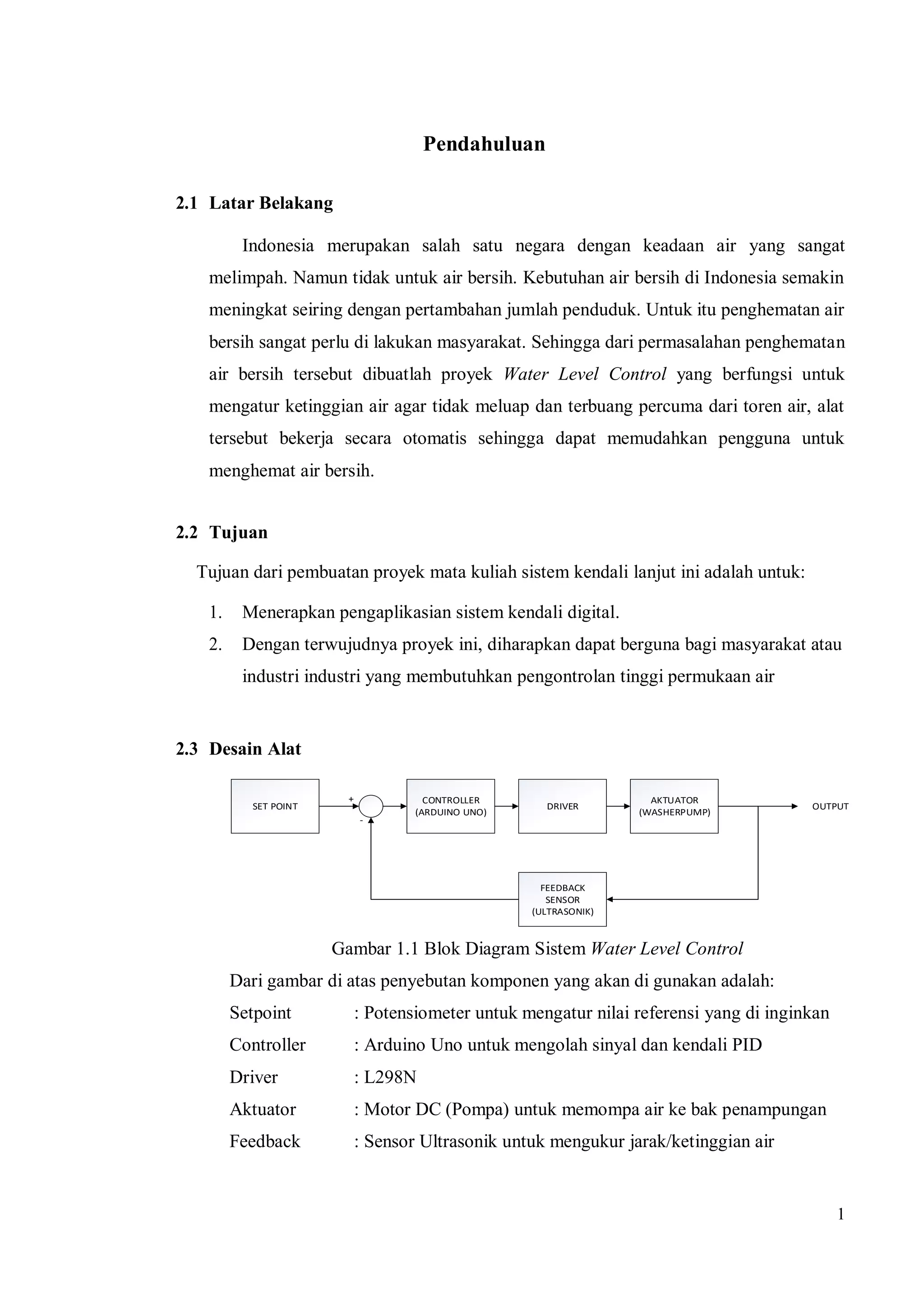 1
Pendahuluan
2.1 Latar Belakang
Indonesia merupakan salah satu negara dengan keadaan air yang sangat
melimpah. Namun tidak untuk air bersih. Kebutuhan air bersih di Indonesia semakin
meningkat seiring dengan pertambahan jumlah penduduk. Untuk itu penghematan air
bersih sangat perlu di lakukan masyarakat. Sehingga dari permasalahan penghematan
air bersih tersebut dibuatlah proyek Water Level Control yang berfungsi untuk
mengatur ketinggian air agar tidak meluap dan terbuang percuma dari toren air, alat
tersebut bekerja secara otomatis sehingga dapat memudahkan pengguna untuk
menghemat air bersih.
2.2 Tujuan
Tujuan dari pembuatan proyek mata kuliah sistem kendali lanjut ini adalah untuk:
1. Menerapkan pengaplikasian sistem kendali digital.
2. Dengan terwujudnya proyek ini, diharapkan dapat berguna bagi masyarakat atau
industri industri yang membutuhkan pengontrolan tinggi permukaan air
2.3 Desain Alat
SET POINT
CONTROLLER
(ARDUINO UNO)
DRIVER
AKTUATOR
(WASHERPUMP)
FEEDBACK
SENSOR
(ULTRASONIK)
+
-
OUTPUT
Gambar 1.1 Blok Diagram Sistem Water Level Control
Dari gambar di atas penyebutan komponen yang akan di gunakan adalah:
Setpoint : Potensiometer untuk mengatur nilai referensi yang di inginkan
Controller : Arduino Uno untuk mengolah sinyal dan kendali PID
Driver : L298N
Aktuator : Motor DC (Pompa) untuk memompa air ke bak penampungan
Feedback : Sensor Ultrasonik untuk mengukur jarak/ketinggian air
 