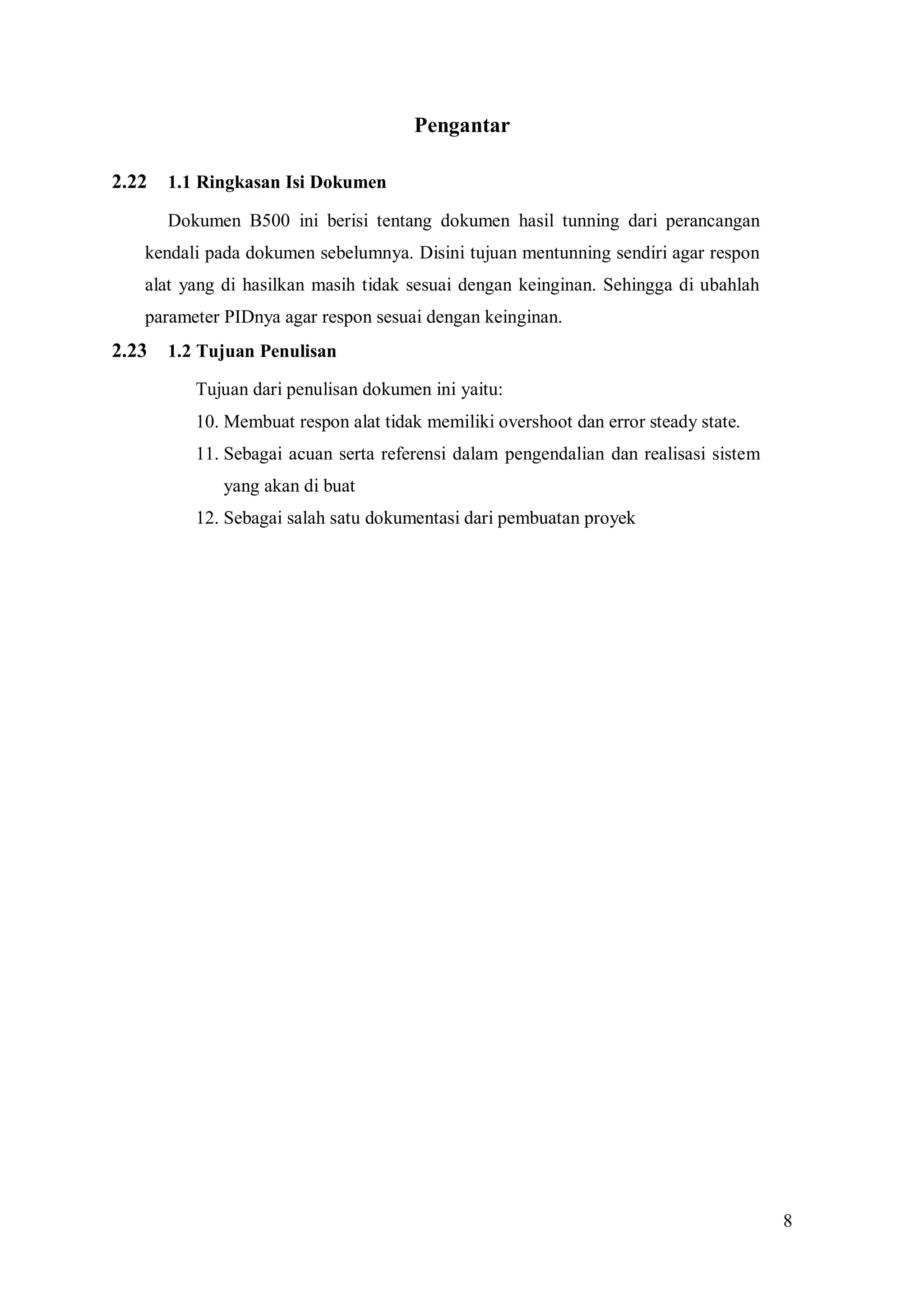 8
Pengantar
2.22 1.1 Ringkasan Isi Dokumen
Dokumen B500 ini berisi tentang dokumen hasil tunning dari perancangan
kendali pada dokumen sebelumnya. Disini tujuan mentunning sendiri agar respon
alat yang di hasilkan masih tidak sesuai dengan keinginan. Sehingga di ubahlah
parameter PIDnya agar respon sesuai dengan keinginan.
2.23 1.2 Tujuan Penulisan
Tujuan dari penulisan dokumen ini yaitu:
10. Membuat respon alat tidak memiliki overshoot dan error steady state.
11. Sebagai acuan serta referensi dalam pengendalian dan realisasi sistem
yang akan di buat
12. Sebagai salah satu dokumentasi dari pembuatan proyek
 