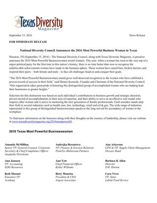 September 15, 2016 News Release
FOR IMMEDIATE RELEASE
National Diversity Council Announces the 2016 Most Powerful Business Women in Texas
Houston, TX (September 15, 2016) - The National Diversity Council, along with Texas Diversity Magazine, is proud to
announce the 2016 Most Powerful Businesswomen award winners. This year, when a woman has risen to the very top of a
major political party for the first time in this nation’s history, there is no time better than now to recognize the
unbelievable achievements women have made in the business sphere. These women have raised bars, broken barriers and
inspired their peers – both female and male – to face all challenges head on and conquer their goals.
“The 2016 Most Powerful Businesswomen award gives well-deserved recognition to the women who have exhibited a
proven record of success in their field,” said Dennis Kennedy, Founder and Chairman of the National Diversity Council.
“Our organization takes great pride in honoring this distinguished group of accomplished women who are helping lead
their businesses to greater heights.”
Selection for this distinction was based on each individual’s contributions to business growth and strategic direction,
proven record of accomplishments in their area of expertise, and their ability to serve as an effective role model who
inspires other women and is active in mentoring the next generation of female professionals. Each awardee stands atop
their field in several industries such as health care, law, technology, retail and oil & gas. The wide range of industries
represented in this group of distinguished businesswomen speaks to the long strived for ascendancy of women in the
workplace.
To find more information on the honorees along with their thoughts on the essence of leadership, please visit our website
at www.texasdiversitymagazine.org/2016mostpowerful.
2016 Texas Most Powerful Businesswomen
Amanda McMillian
Senior VP, General Counsel, Corporate
Secretary & Chief Compliance Officer
Anadarko Petroleum
Andrejka Bernatova
VP, Finance & Investor Relations
PennTex Midstream Partners
Ann Ackerson
CPO & VP, Supply Chain Management
Dresser Rand
Ann Janssen
VP, Accounting
EOG Resources
Ann Yett
Chief Financial Officer
Keller Williams
Barbara K Allen
Director
D.R. Horton
Beth Manuet
Executive VP
Academy
Betty Manetta
President & CEO
Argent Associates
Cara Vives
VP, Sales
Labatt Food Service
 