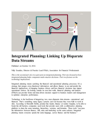 Integrated Planning: Linking Up Disparate
Data Streams
Published on October 14, 2016
Nilly Essaides, Director & Practice Lead FP&A, Association for Financial Professionals
This is the second part of a two-part post on integrated planning. Part one focused on how
integrated planning helps companies make smarter decisions. Part two focuses on the
technology implications.
Integrated planning means synching the financial and operational planning processes. It’s a
strategy that merges cross-functional information and allows finance to see and predict the
financial implications of changing business drivers and how financial decisions may impact
operational choices. By looking outside its own four walls, financial planning and analysis
(FP&A) can provide better and data-driven decision support to business leaders and management
to optimize enterprise performance.
Technology is the backbone of integrating two, once-disparate data streams—operational and
financial. That’s something many legacy systems can’t do because they were built to work in
silos. According to Meredith Hobik, product line leader, finance at vendor Anaplan, to be able to
break the old barriers, companies need tools that provide users with a collaborative planning
platform to share the same metadata, hierarchies, versions, and formulas. These tools “can pass
the information between finance, HR, sales and marketing on the same cadence. Integrated
planning means everyone speaks the same language, across finance and the business.”
 