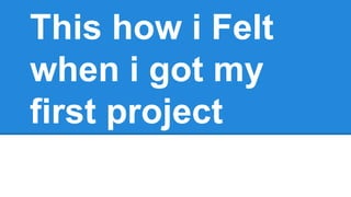 This how i Felt
when i got my
first project
 