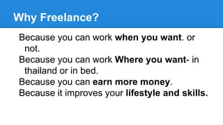 Why Freelance?
Because you can work when you want. or
not.
Because you can work Where you want- in
thailand or in bed.
Because you can earn more money.
Because it improves your lifestyle and skills.
 