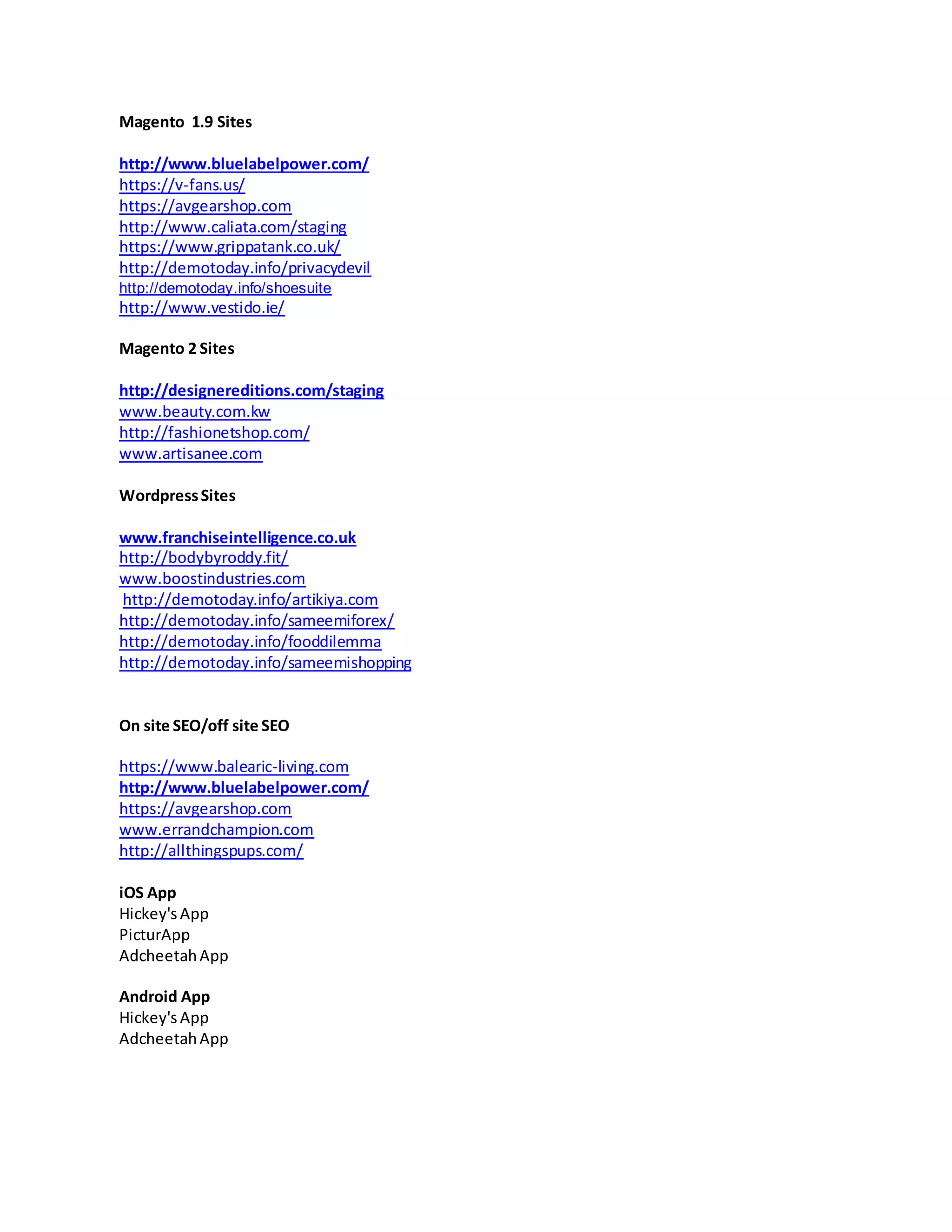 Magento 1.9 Sites
http://www.bluelabelpower.com/
https://v-fans.us/
https://avgearshop.com
http://www.caliata.com/staging
https://www.grippatank.co.uk/
http://demotoday.info/privacydevil
http://demotoday.info/shoesuite
http://www.vestido.ie/
Magento 2 Sites
http://designereditions.com/staging
www.beauty.com.kw
http://fashionetshop.com/
www.artisanee.com
WordpressSites
www.franchiseintelligence.co.uk
http://bodybyroddy.fit/
www.boostindustries.com
http://demotoday.info/artikiya.com
http://demotoday.info/sameemiforex/
http://demotoday.info/fooddilemma
http://demotoday.info/sameemishopping
On site SEO/off site SEO
https://www.balearic-living.com
http://www.bluelabelpower.com/
https://avgearshop.com
www.errandchampion.com
http://allthingspups.com/
iOS App
Hickey's App
PicturApp
AdcheetahApp
Android App
Hickey's App
AdcheetahApp