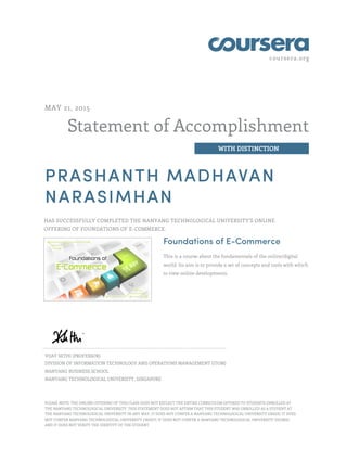 coursera.org
Statement of Accomplishment
WITH DISTINCTION
MAY 21, 2015
PRASHANTH MADHAVAN
NARASIMHAN
HAS SUCCESSFULLY COMPLETED THE NANYANG TECHNOLOGICAL UNIVERSITY'S ONLINE
OFFERING OF FOUNDATIONS OF E-COMMERCE.
Foundations of E-Commerce
This is a course about the fundamentals of the online/digital
world. Its aim is to provide a set of concepts and tools with which
to view online developments.
VIJAY SETHI (PROFESSOR)
DIVISION OF INFORMATION TECHNOLOGY AND OPERATIONS MANAGEMENT (ITOM)
NANYANG BUSINESS SCHOOL
NANYANG TECHNOLOGICAL UNIVERSITY, SINGAPORE
PLEASE NOTE: THE ONLINE OFFERING OF THIS CLASS DOES NOT REFLECT THE ENTIRE CURRICULUM OFFERED TO STUDENTS ENROLLED AT
THE NANYANG TECHNOLOGICAL UNIVERSITY. THIS STATEMENT DOES NOT AFFIRM THAT THIS STUDENT WAS ENROLLED AS A STUDENT AT
THE NANYANG TECHNOLOGICAL UNIVERSITY IN ANY WAY. IT DOES NOT CONFER A NANYANG TECHNOLOGICAL UNIVERSITY GRADE; IT DOES
NOT CONFER NANYANG TECHNOLOGICAL UNIVERSITY CREDIT; IT DOES NOT CONFER A NANYANG TECHNOLOGICAL UNIVERSITY DEGREE;
AND IT DOES NOT VERIFY THE IDENTITY OF THE STUDENT
 