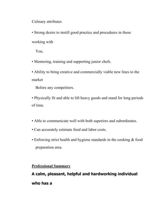 Culinary attributes
• Strong desire to instill good practice and procedures in those
working with
You.
• Mentoring, training and supporting junior chefs.
• Ability to bring creative and commercially viable new lines to the
market
Before any competitors.
• Physically fit and able to lift heavy goods and stand for long periods
of time.
• Able to communicate well with both superiors and subordinates.
• Can accurately estimate food and labor costs.
• Enforcing strict health and hygiene standards in the cooking & food
preparation area.
Professional Summary
A calm, pleasant, helpful and hardworking individual
who has a
 