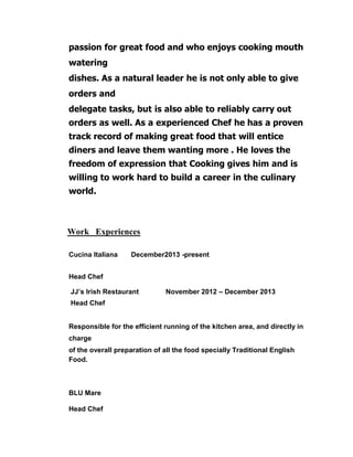 passion for great food and who enjoys cooking mouth
watering
dishes. As a natural leader he is not only able to give
orders and
delegate tasks, but is also able to reliably carry out
orders as well. As a experienced Chef he has a proven
track record of making great food that will entice
diners and leave them wanting more . He loves the
freedom of expression that Cooking gives him and is
willing to work hard to build a career in the culinary
world.
Work Experiences
Cucina Italiana December2013 -present
Head Chef
JJ’s Irish Restaurant November 2012 – December 2013
Head Chef
Responsible for the efficient running of the kitchen area, and directly in
charge
of the overall preparation of all the food specially Traditional English
Food.
BLU Mare
Head Chef
 