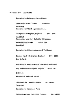 December 2011 – August 2012
Specialized on Italian and French Dishes
Diesel Hotel Tirana - Albania 2009 - 2011
Head Chef
Specialized on Thai & Japanese dishes.
The Aproch -Nottingham, England 2008 - 2009
Head Chef
Responsible for a Daily Buffett for 100 people.
Red.Hot Buffet Snacks 2007 – 2008
Sous Chef
Specialized on Chinese, Japanese & Thai Food.
Beaches Hotel – Nottingham ,England 2007 – 2008
Chef de Partie
Specialized in Souse making in Fine Dining Restaurant
Slug & Lettuce - Nottingham ,England. 2005 – 2007
Grill Cook
Responsible for Grilled Dishes
Cinnamon Cay, London, England 2003 – 2005
Pasta Chef
Specialized in Homemade Pasta
Cantinetta Venegaz zu London. England. 1999 – 2002
 
