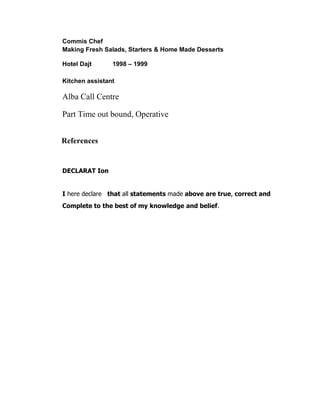 Commis Chef
Making Fresh Salads, Starters & Home Made Desserts
Hotel Dajt 1998 – 1999
Kitchen assistant
Alba Call Centre
Part Time out bound, Operative
References
DECLARAT Ion
I here declare that all statements made above are true, correct and
Complete to the best of my knowledge and belief.
 