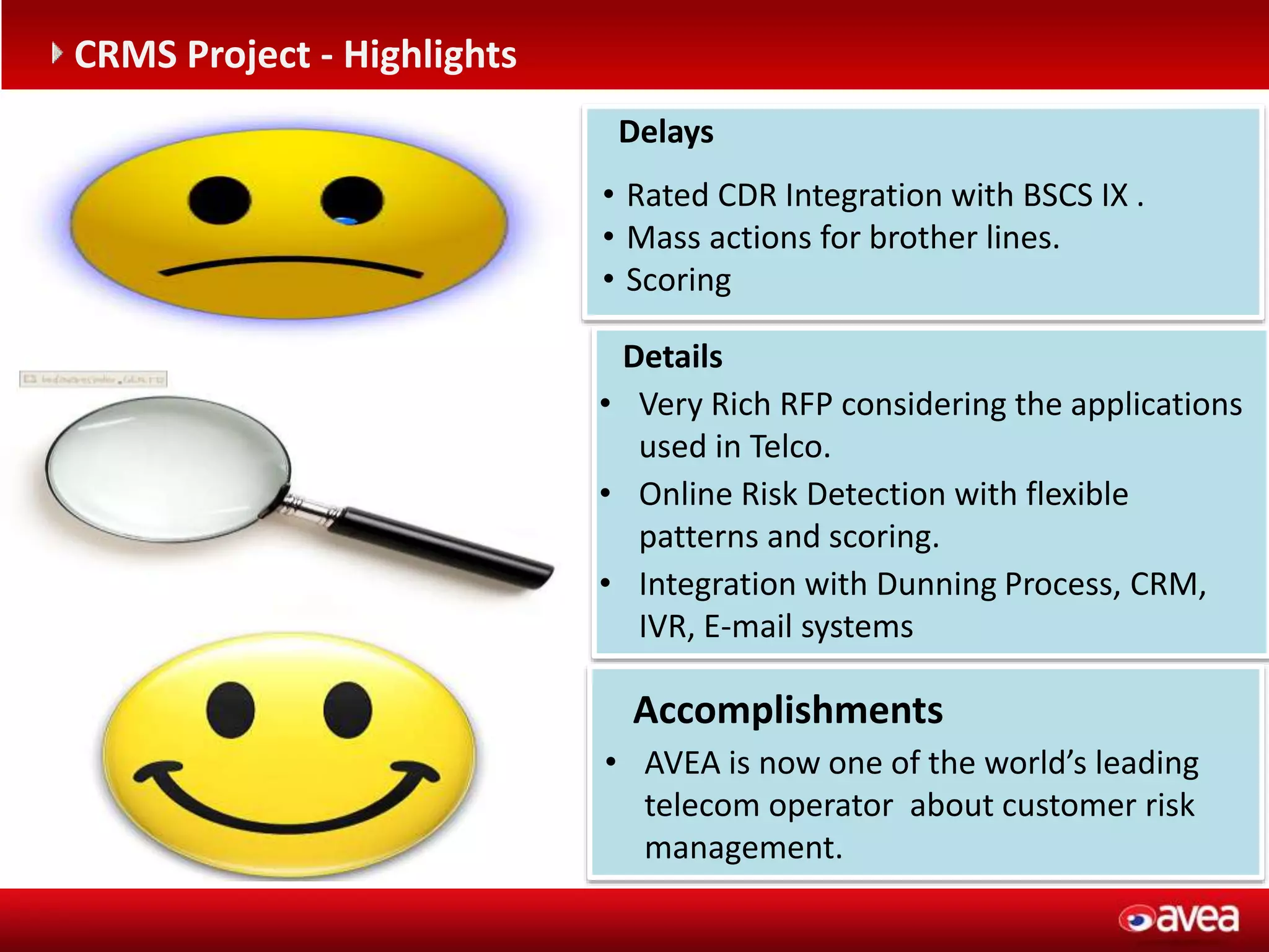 Accomplishments
• AVEA is now one of the world’s leading
telecom operator about customer risk
management.
Delays
• Rated CDR Integration with BSCS IX .
• Mass actions for brother lines.
• Scoring
Details
• Very Rich RFP considering the applications
used in Telco.
• Online Risk Detection with flexible
patterns and scoring.
• Integration with Dunning Process, CRM,
IVR, E-mail systems
CRMS Project - Highlights
 