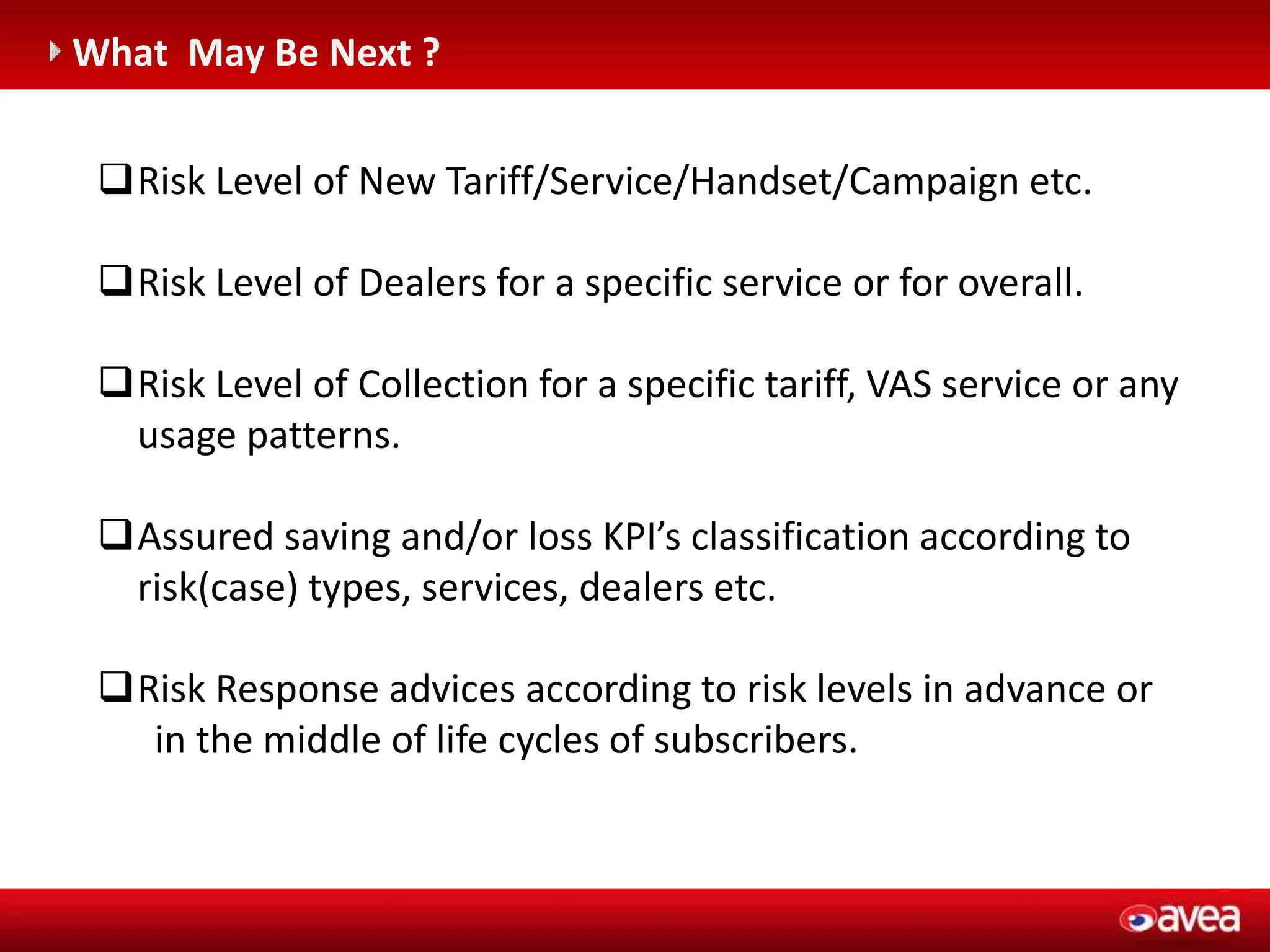 C (entegrasyonu gerektirir)
What May Be Next ?
Risk Level of New Tariff/Service/Handset/Campaign etc.
Risk Level of Dealers for a specific service or for overall.
Risk Level of Collection for a specific tariff, VAS service or any
usage patterns.
Assured saving and/or loss KPI’s classification according to
risk(case) types, services, dealers etc.
Risk Response advices according to risk levels in advance or
in the middle of life cycles of subscribers.
 