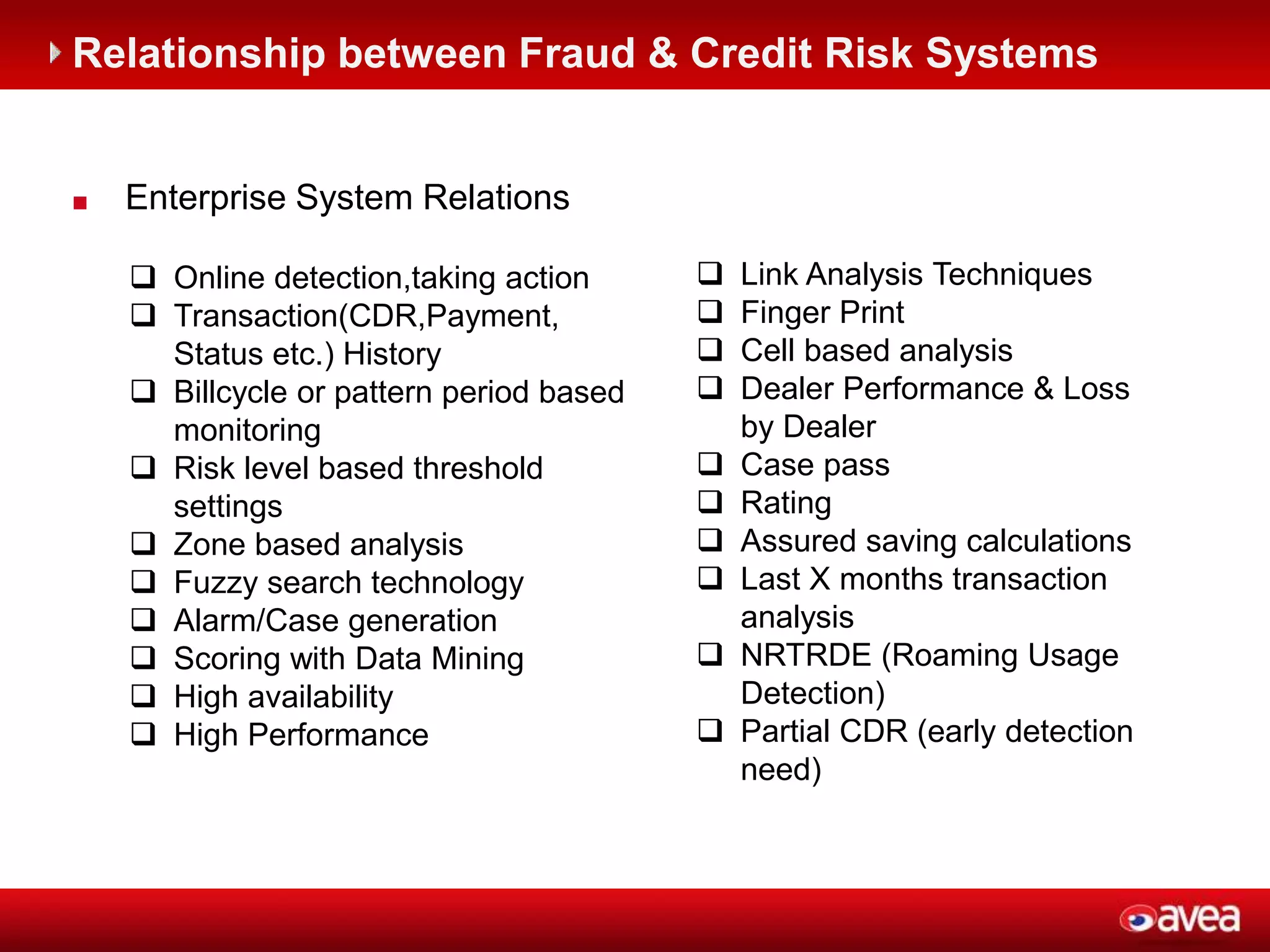 ©2012 HP Confidential4
 Enterprise System Relations
 Online detection,taking action
 Transaction(CDR,Payment,
Status etc.) History
 Billcycle or pattern period based
monitoring
 Risk level based threshold
settings
 Zone based analysis
 Fuzzy search technology
 Alarm/Case generation
 Scoring with Data Mining
 High availability
 High Performance
 Link Analysis Techniques
 Finger Print
 Cell based analysis
 Dealer Performance & Loss
by Dealer
 Case pass
 Rating
 Assured saving calculations
 Last X months transaction
analysis
 NRTRDE (Roaming Usage
Detection)
 Partial CDR (early detection
need)
Relationship between Fraud & Credit Risk Systems
 