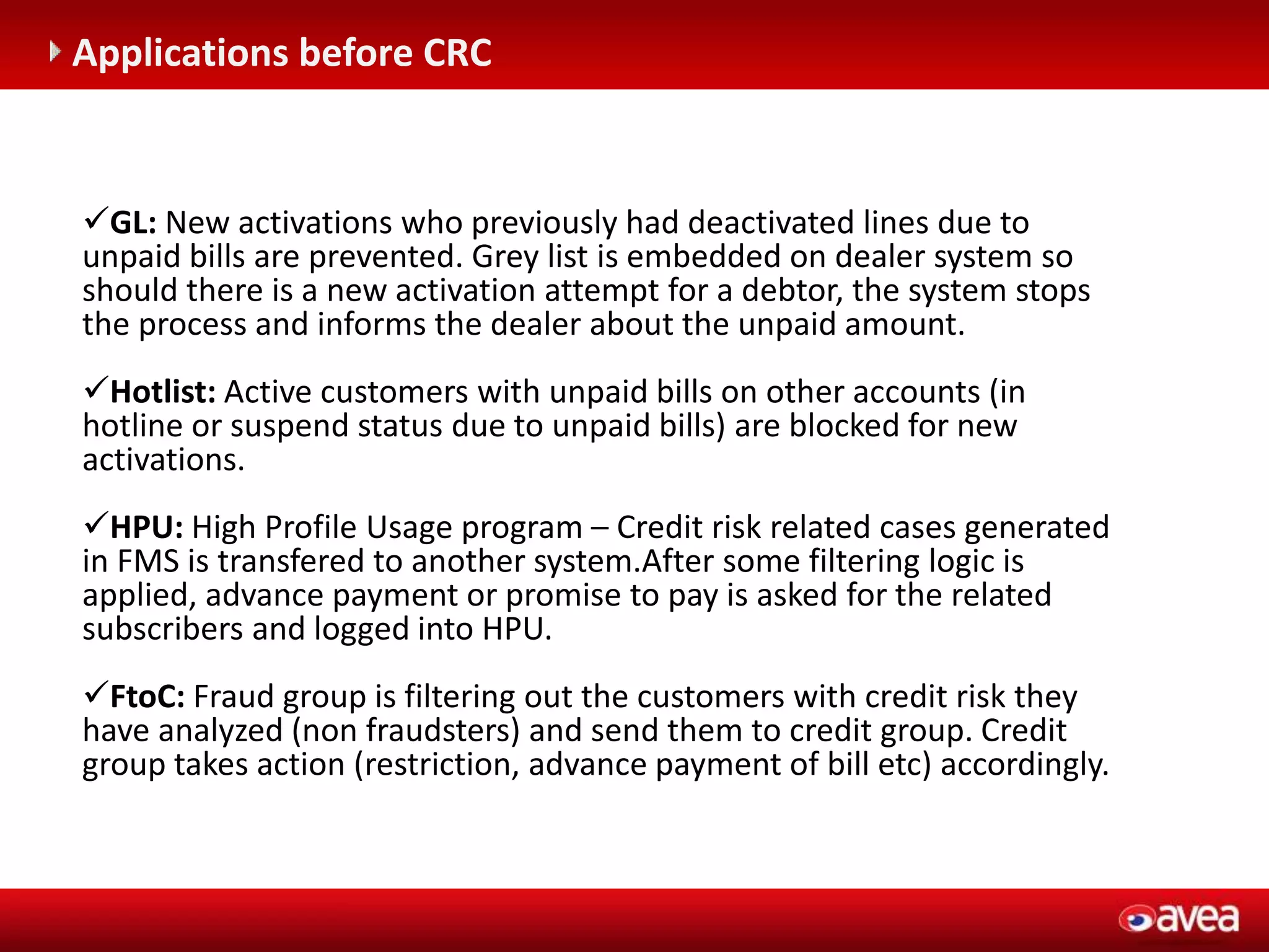 C (entegrasyonu gerektirir)
Applications before CRC
GL: New activations who previously had deactivated lines due to
unpaid bills are prevented. Grey list is embedded on dealer system so
should there is a new activation attempt for a debtor, the system stops
the process and informs the dealer about the unpaid amount.
Hotlist: Active customers with unpaid bills on other accounts (in
hotline or suspend status due to unpaid bills) are blocked for new
activations.
HPU: High Profile Usage program – Credit risk related cases generated
in FMS is transfered to another system.After some filtering logic is
applied, advance payment or promise to pay is asked for the related
subscribers and logged into HPU.
FtoC: Fraud group is filtering out the customers with credit risk they
have analyzed (non fraudsters) and send them to credit group. Credit
group takes action (restriction, advance payment of bill etc) accordingly.
 