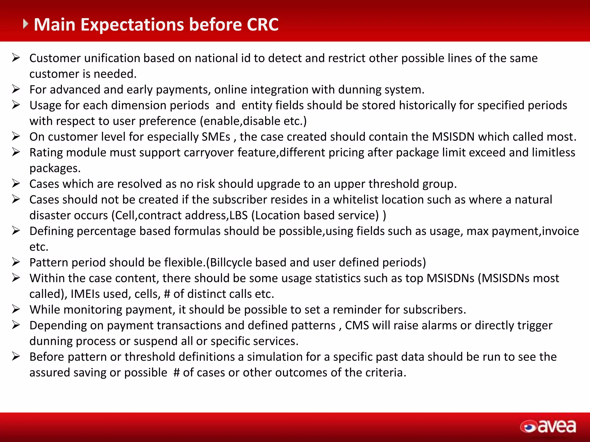 C (entegrasyonu gerektirir)
Main Expectations before CRC
 Customer unification based on national id to detect and restrict other possible lines of the same
customer is needed.
 For advanced and early payments, online integration with dunning system.
 Usage for each dimension periods and entity fields should be stored historically for specified periods
with respect to user preference (enable,disable etc.)
 On customer level for especially SMEs , the case created should contain the MSISDN which called most.
 Rating module must support carryover feature,different pricing after package limit exceed and limitless
packages.
 Cases which are resolved as no risk should upgrade to an upper threshold group.
 Cases should not be created if the subscriber resides in a whitelist location such as where a natural
disaster occurs (Cell,contract address,LBS (Location based service) )
 Defining percentage based formulas should be possible,using fields such as usage, max payment,invoice
etc.
 Pattern period should be flexible.(Billcycle based and user defined periods)
 Within the case content, there should be some usage statistics such as top MSISDNs (MSISDNs most
called), IMEIs used, cells, # of distinct calls etc.
 While monitoring payment, it should be possible to set a reminder for subscribers.
 Depending on payment transactions and defined patterns , CMS will raise alarms or directly trigger
dunning process or suspend all or specific services.
 Before pattern or threshold definitions a simulation for a specific past data should be run to see the
assured saving or possible # of cases or other outcomes of the criteria.
 