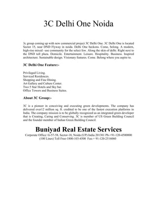 3C Delhi One Noida

3c group coming up with new commercial project 3C Delhi One. 3C Delhi One is located
Sector 15, near DND Flyway in noida. Delhi One beckons. Come, belong. A modern,
high-rise mixed –use community for the select few. Along the skin of delhi. Right next to
the DND toll plaza. Domicile. Entertainment. Leisure. Hospitality. Business. Inspired
architecture. Sustainable design. Visionary features. Come. Belong where you aspire to.

3C Delhi One Feature:-

Privileged Living.
Serviced Residences.
Shopping and Fine Dining.
Art Gallery and Culture Center.
Two 5 Star Hotels and Sky bar.
Office Towers and Business Suites.

About 3C Group:-

3C is a pioneer in conceiving and executing green developments. The company has
delivered over12 million sq. ft. credited to be one of the fastest execution platforms in
India. The company mission is to be globally recognized as an integrated green developer
that is Creating, Caring and Conserving. 3C is member of US Green Building Council
and the founder member of Indian Green Building Council.


         Buniyad Real Estate Services
 Corporate Office: G-57-58, Sector-18, Noida (UP) India 201301 Ph-+91-120-4500000
            (100 Lines) Toll Free-1800-103-4500 Fax-+ 91-120-2516060
 