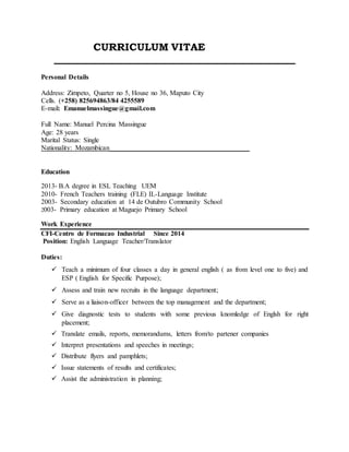 CURRICULUM VITAE
_______________________________________________
Personal Details
Address: Zimpeto, Quarter no 5, House no 36, Maputo City
Cells. (+258) 825694863/84 4255589
E-mail: Emanuelmassingue@gmail.com
Full Name: Manuel Percina Massingue
Age: 28 years
Marital Status: Single
Nationality: Mozambican_________________________________________
Education
2013- B.A degree in ESL Teaching UEM
2010- French Teachers training (FLE) IL-Language Institute
2003- Secondary education at 14 de Outubro Community School
2003- Primary education at Maguejo Primary School
Work Experience
CFI-Centro de Formacao Industrial Since 2014
Position: English Language Teacher/Translator
Duties:
 Teach a minimum of four classes a day in general english ( as from level one to five) and
ESP ( English for Specific Purpose);
 Assess and train new recruits in the language department;
 Serve as a liaison-officer between the top management and the department;
 Give diagnostic tests to students with some previous knomledge of Englsh for right
placement;
 Translate emails, reports, memorandums, letters from/to partener companies
 Interpret presentations and speeches in meetings;
 Distribute flyers and pamphlets;
 Issue statements of results and certificates;
 Assist the administration in planning;
 