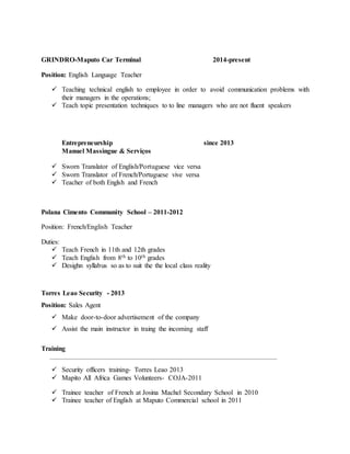GRINDRO-Maputo Car Terminal 2014-present
Position: English Language Teacher
 Teaching technical english to employee in order to avoid communication problems with
their managers in the operations;
 Teach topic presentation techniques to to line managers who are not fluent speakers
Entrepreneurship since 2013
Manuel Massingue & Serviços
 Sworn Translator of English/Portuguese vice versa
 Sworn Translator of French/Portuguese vive versa
 Teacher of both Englsh and French
Polana Cimento Community School – 2011-2012
Position: French/English Teacher
Duties:
 Teach French in 11th and 12th grades
 Teach English from 8th to 10th grades
 Desighn syllabus so as to suit the the local class reality
Torres Leao Security - 2013
Position: Sales Agent
 Make door-to-door advertisement of the company
 Assist the main instructor in traing the incoming staff
Training
_______________________________________________________________________________
 Security officers training- Torres Leao 2013
 Mapito All Africa Games Volunteers- COJA-2011
 Trainee teacher of French at Josina Machel Secondary School in 2010
 Trainee teacher of English at Maputo Commercial school in 2011
 