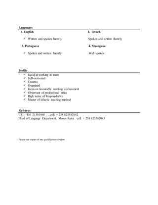 Languages
1. English 2. French
 Written and spoken fluently Spoken and written fluently
3. Portuguese 4. Xixangana
 Spoken and written fluently Well spoken
Profile
 Good at working in team
 Self-motivated
 Creative
 Organized
 Keen on favourable working environment
 Observant of professional ethics
 High sense of Responsibility
 Master of eclectic teaching method
Referees
CFI Tel: 21301460 , cell: + 258 825582042
Head of Language Department, Moses Raiva cell: + 258 825582043
Please see copies of my qualifications below
 