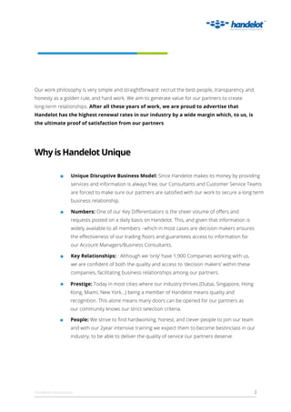 Ourworkphilosophyisverysimpleandstraightforward:recruitthebestpeople,transparencyand
honestyasagoldenrule,andhardwork.Weaim togeneratevalueforourpartnerstocreate
long-term relationships.Afteralltheseyearsofwork,weareproudtoadvertisethat
Handelothasthehighestrenewalratesinourindustrybyawidemarginwhich,tous,is
theultimateproofofsatisfactionfrom ourpartners
UniqueDisruptiveBusinessModel:SinceHandelotmakesitsmoneybyproviding
servicesandinformationisalwaysfree,ourConsultantsandCustomerServiceTeams
areforcedtomakesureourpartnersaresatisﬁedwithourworktosecurealongterm
businessrelationship.
WhyisHandelotUnique
Handelotintroduction 2
Numbers:OneofourKeyDiﬀerentiatorsisthesheervolumeofoﬀersand
requestspostedonadailybasisonHandelot.This,andgiventhatinformationis
widelyavailabletoallmembers–whichinmostcasesaredecisionmakersensures
theeﬀectivenessofourtradingﬂoorsandguaranteesaccesstoinformationfor
ourAccountManagers/BusinessConsultants.
KeyRelationships::Althoughwe‘only’have1,900Companiesworkingwithus,
weareconﬁdentofboththequalityandaccessto‘decisionmakers’withinthese
companies,facilitatingbusinessrelationshipsamongourpartners.
Prestige:Todayinmostcitieswhereourindustrythrives(Dubai,Singapore,Hong
Kong,Miami,NewYork...)beingamemberofHandelotmeansqualityand
recognition.Thisalonemeansmanydoorscanbeopenedforourpartnersas
ourcommunityknowsourstrictselectioncriteria.
People:Westrivetoﬁndhardworking,honest,andcleverpeopletojoinourteam
andwithour2yearintensivetrainingweexpectthem tobecomebestinclassinour
industry,tobeabletodeliverthequalityofserviceourpartnersdeserve.
 