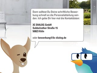 Dann solltest Du Deine schriftliche Bewer-
bung schnell an die Personalabteilung sen-
den. Ich gebe Dir hier mal die Kontaktdaten:

3C DIALOG GmbH
Subbelrather Straße 15
50823 Köln

oder bewerbung@3c-dialog.de
 