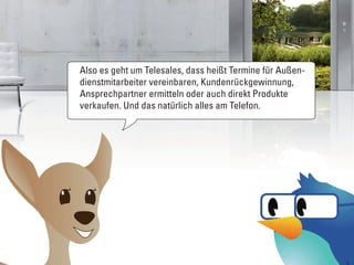 Also es geht um Telesales, dass heißt Termine für Außen-
dienstmitarbeiter vereinbaren, Kundenrückgewinnung,
Ansprechpartner ermitteln oder auch direkt Produkte
verkaufen. Und das natürlich alles am Telefon.
 