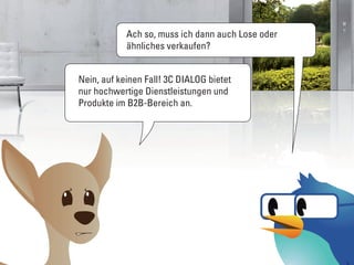 Ach so, muss ich dann auch Lose oder
            ähnliches verkaufen?


Nein, auf keinen Fall! 3C DIALOG bietet
nur hochwertige Dienstleistungen und
Produkte im B2B-Bereich an.
 