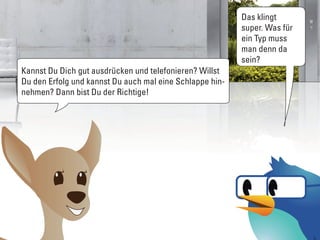 Das klingt
                                                          super. Was für
                                                          ein Typ muss
                                                          man denn da
                                                          sein?
Kannst Du Dich gut ausdrücken und telefonieren? Willst
Du den Erfolg und kannst Du auch mal eine Schlappe hin-
nehmen? Dann bist Du der Richtige!
 