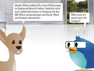 Idealer Weise solltest Du schon Erfahrungen
im Outbound-Bereich haben. Natürlich sind
auch solide Kenntnisse im Umgang mit den
MS-Office-Anwendungen wie Excel, Word         Was muss ich
und Outlook erforderlich.                     sonst noch mit-
                                              bringen?
 