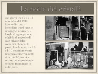 La notte dei cristalli
Nei giorni tra il 7 e il 13
novembre del 1938
furono distrutte o
incendiate quasi tutte le
sinagoghe, i cimiteri, i
luoghi di aggregazione,
migliaia di negozi e di
case private della
comunità ebraica. In
particolare la notte tra il 9
e il 10 novembre venne
ricordata come “ la notte
dei cristalli”, in cui le
vetrine dei negozi ebraici
vennero frantumate in
mille pezzi.
 