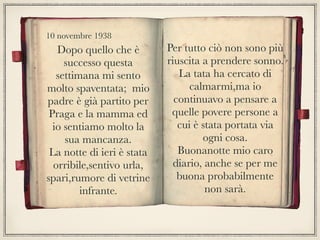 Dopo quello che è
successo questa
settimana mi sento
molto spaventata; mio
padre è già partito per
Praga e la mamma ed
io sentiamo molto la
sua mancanza.
La notte di ieri è stata
orribile,sentivo urla,
spari,rumore di vetrine
infrante.
Per tutto ciò non sono più
riuscita a prendere sonno.
La tata ha cercato di
calmarmi,ma io
continuavo a pensare a
quelle povere persone a
cui è stata portata via
ogni cosa.
Buonanotte mio caro
diario, anche se per me
buona probabilmente
non sarà.
10 novembre 1938
 