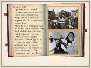15 agosto 1919
Questo trattato non mi
convince molto,sono sicura
che la pace non durerà a
lungo perché le punizioni
imposte alla Germania sono
troppo dure.
Molti dei miei compagni sono
arrabbiati per le decisioni fatte
dagli altri Stati,perché sono
stati troppo duri con noi.
Oltre a questo, va tutto
abbastanza bene.Oggi mi è
venuta a trovare la zia e
abbiamo fatto un giro in
macchina. Mi ha regalato la
prima visione di un ﬁlm.
Buonanotte mio caro diario.
 