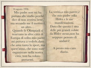 Mio padre non mi ha
portata allo stadio perché
dice di non sentirsi bene,
ma secondo me il motivo è
un altro…
Quando le Olimpiadi si
tenevano in altre città di
Europa di solito mio padre
mi portava a vederle,dato
che ama tanto lo sport, ma
quest’anno, che sono state
organizzate nella nostra
città, non ha voluto
portarmi.
La verità,a mio parere,è
che mio padre odia
Hitler e le sue
manifestazioni.
Dato che questa è una
delle più grandi volute
da Hitler stesso,non ha
neppure pensato di
andarci!
A presto mio caro
diario.
16 agosto 1936
 