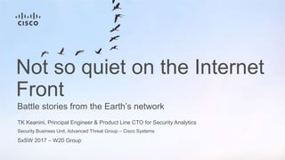 TK Keanini, Principal Engineer & Product Line CTO for Security Analytics
Security Business Unit, Advanced Threat Group – Cisco Systems
SxSW 2017 – W20 Group
Battle stories from the Earth’s network
Not so quiet on the Internet
Front
 