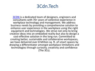 3Cdn.Tech
3CDN is a dedicated team of designers, engineers and
consultants with 70+ years of collective experience in
workplace technology and management. We address
business needs by providing a comprehensive solution to
enhance user experience in the workplace using the right
equipment and technologies. We strive not only to bring
creative ideas into an embodied reality but also to design a
cost-effective solution in the long run. Committed to
creating better, sustainable and collaborative workspaces,
we have delivered over 8 Million sq. ft. of smart spaces by
drawing a differentiator amongst workplace limitations and
technologies through curiosity, creativity and confidence
(The 3Cs).
 