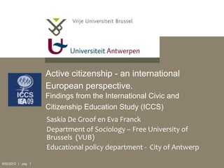 Active citizenship - an international
                     European perspective.
                     Findings from the International Civic and
                     Citizenship Education Study (ICCS)
                     Saskia De Groof en Eva Franck
                     Department of Sociology – Free University of
                     Brussels (VUB)
                     Educational policy department - City of Antwerp

8/02/2012 | pag. 1
 
