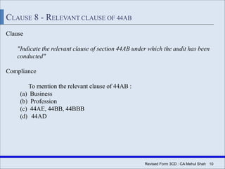 | 10Revised Form 3CD : CA Mehul Shah
CLAUSE 8 - RELEVANT CLAUSE OF 44AB
Clause
"Indicate the relevant clause of section 44AB under which the audit has been
conducted"
Compliance
To mention the relevant clause of 44AB :
(a) Business
(b) Profession
(c) 44AE, 44BB, 44BBB
(d) 44AD
 